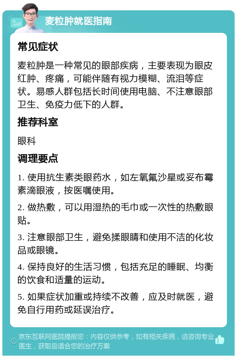 麦粒肿就医指南 常见症状 麦粒肿是一种常见的眼部疾病，主要表现为眼皮红肿、疼痛，可能伴随有视力模糊、流泪等症状。易感人群包括长时间使用电脑、不注意眼部卫生、免疫力低下的人群。 推荐科室 眼科 调理要点 1. 使用抗生素类眼药水，如左氧氟沙星或妥布霉素滴眼液，按医嘱使用。 2. 做热敷，可以用湿热的毛巾或一次性的热敷眼贴。 3. 注意眼部卫生，避免揉眼睛和使用不洁的化妆品或眼镜。 4. 保持良好的生活习惯，包括充足的睡眠、均衡的饮食和适量的运动。 5. 如果症状加重或持续不改善，应及时就医，避免自行用药或延误治疗。