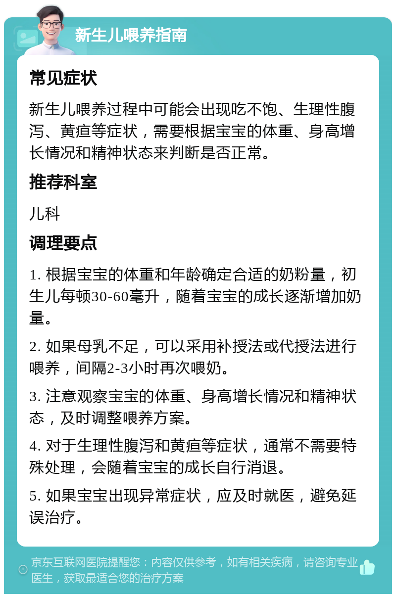 新生儿喂养指南 常见症状 新生儿喂养过程中可能会出现吃不饱、生理性腹泻、黄疸等症状，需要根据宝宝的体重、身高增长情况和精神状态来判断是否正常。 推荐科室 儿科 调理要点 1. 根据宝宝的体重和年龄确定合适的奶粉量，初生儿每顿30-60毫升，随着宝宝的成长逐渐增加奶量。 2. 如果母乳不足，可以采用补授法或代授法进行喂养，间隔2-3小时再次喂奶。 3. 注意观察宝宝的体重、身高增长情况和精神状态，及时调整喂养方案。 4. 对于生理性腹泻和黄疸等症状，通常不需要特殊处理，会随着宝宝的成长自行消退。 5. 如果宝宝出现异常症状，应及时就医，避免延误治疗。