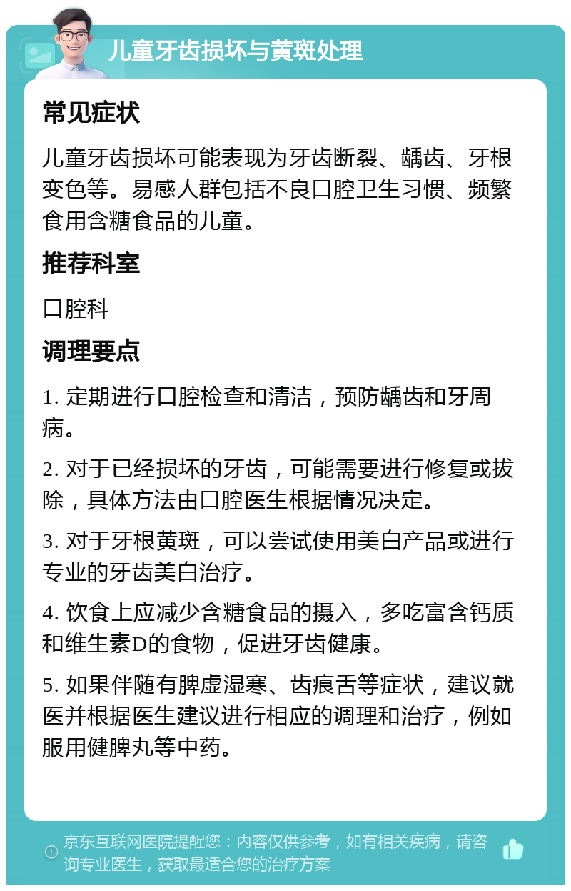 儿童牙齿损坏与黄斑处理 常见症状 儿童牙齿损坏可能表现为牙齿断裂、龋齿、牙根变色等。易感人群包括不良口腔卫生习惯、频繁食用含糖食品的儿童。 推荐科室 口腔科 调理要点 1. 定期进行口腔检查和清洁，预防龋齿和牙周病。 2. 对于已经损坏的牙齿，可能需要进行修复或拔除，具体方法由口腔医生根据情况决定。 3. 对于牙根黄斑，可以尝试使用美白产品或进行专业的牙齿美白治疗。 4. 饮食上应减少含糖食品的摄入，多吃富含钙质和维生素D的食物，促进牙齿健康。 5. 如果伴随有脾虚湿寒、齿痕舌等症状，建议就医并根据医生建议进行相应的调理和治疗，例如服用健脾丸等中药。