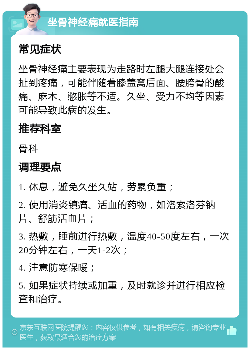 坐骨神经痛就医指南 常见症状 坐骨神经痛主要表现为走路时左腿大腿连接处会扯到疼痛，可能伴随着膝盖窝后面、腰胯骨的酸痛、麻木、憋胀等不适。久坐、受力不均等因素可能导致此病的发生。 推荐科室 骨科 调理要点 1. 休息，避免久坐久站，劳累负重； 2. 使用消炎镇痛、活血的药物，如洛索洛芬钠片、舒筋活血片； 3. 热敷，睡前进行热敷，温度40-50度左右，一次20分钟左右，一天1-2次； 4. 注意防寒保暖； 5. 如果症状持续或加重，及时就诊并进行相应检查和治疗。