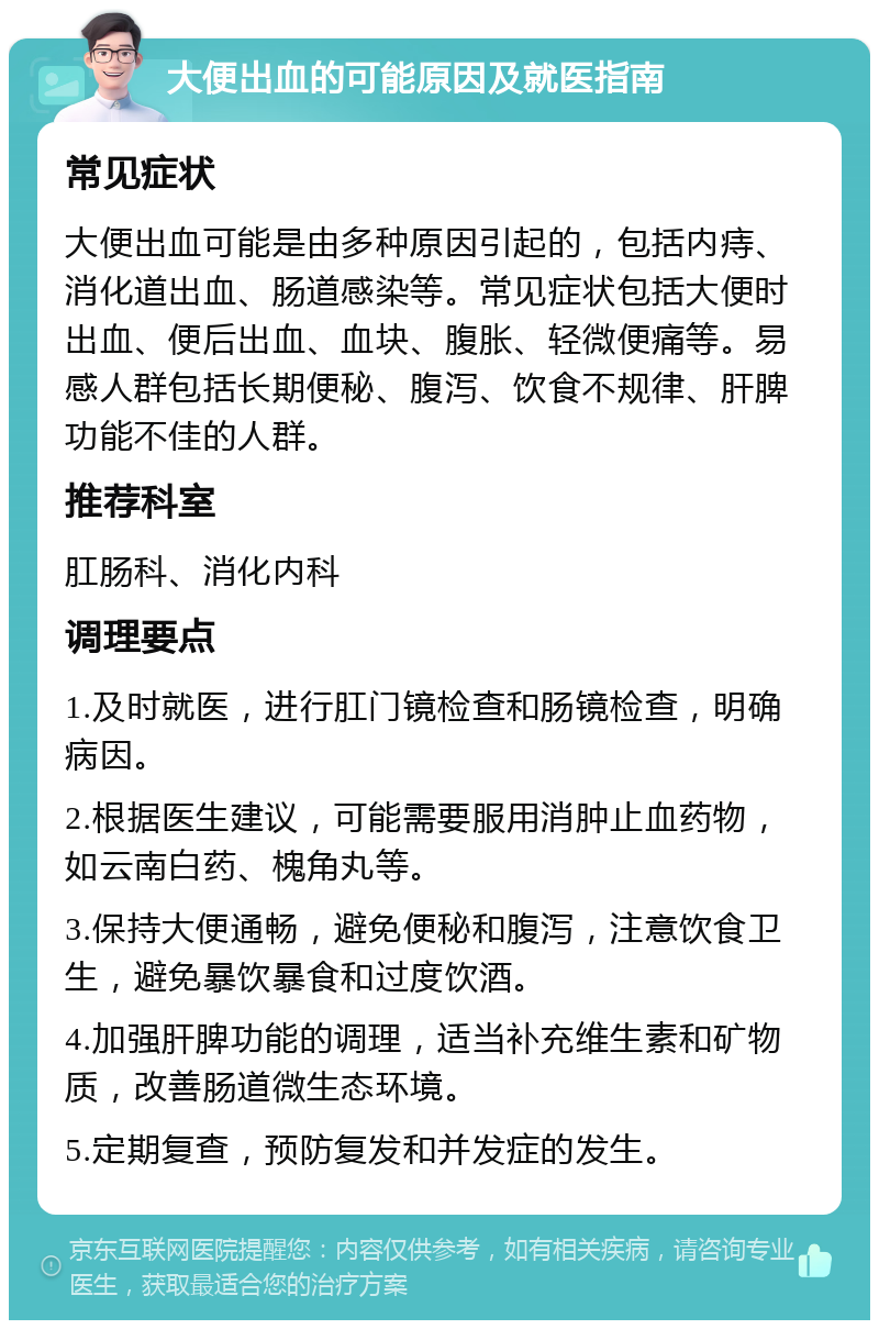 大便出血的可能原因及就医指南 常见症状 大便出血可能是由多种原因引起的，包括内痔、消化道出血、肠道感染等。常见症状包括大便时出血、便后出血、血块、腹胀、轻微便痛等。易感人群包括长期便秘、腹泻、饮食不规律、肝脾功能不佳的人群。 推荐科室 肛肠科、消化内科 调理要点 1.及时就医，进行肛门镜检查和肠镜检查，明确病因。 2.根据医生建议，可能需要服用消肿止血药物，如云南白药、槐角丸等。 3.保持大便通畅，避免便秘和腹泻，注意饮食卫生，避免暴饮暴食和过度饮酒。 4.加强肝脾功能的调理，适当补充维生素和矿物质，改善肠道微生态环境。 5.定期复查，预防复发和并发症的发生。