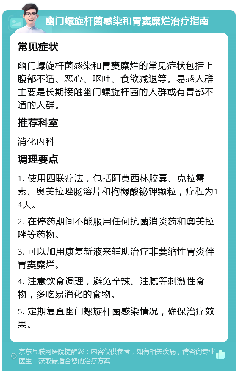 幽门螺旋杆菌感染和胃窦糜烂治疗指南 常见症状 幽门螺旋杆菌感染和胃窦糜烂的常见症状包括上腹部不适、恶心、呕吐、食欲减退等。易感人群主要是长期接触幽门螺旋杆菌的人群或有胃部不适的人群。 推荐科室 消化内科 调理要点 1. 使用四联疗法，包括阿莫西林胶囊、克拉霉素、奥美拉唑肠溶片和枸橼酸铋钾颗粒，疗程为14天。 2. 在停药期间不能服用任何抗菌消炎药和奥美拉唑等药物。 3. 可以加用康复新液来辅助治疗非萎缩性胃炎伴胃窦糜烂。 4. 注意饮食调理，避免辛辣、油腻等刺激性食物，多吃易消化的食物。 5. 定期复查幽门螺旋杆菌感染情况，确保治疗效果。