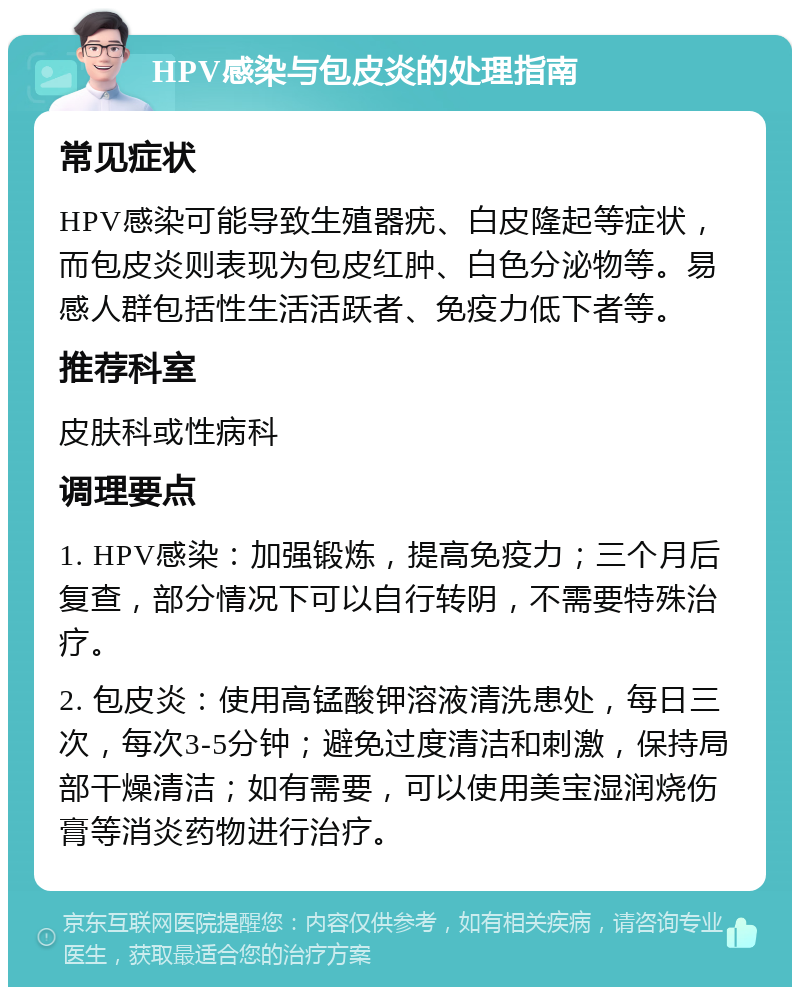 HPV感染与包皮炎的处理指南 常见症状 HPV感染可能导致生殖器疣、白皮隆起等症状，而包皮炎则表现为包皮红肿、白色分泌物等。易感人群包括性生活活跃者、免疫力低下者等。 推荐科室 皮肤科或性病科 调理要点 1. HPV感染：加强锻炼，提高免疫力；三个月后复查，部分情况下可以自行转阴，不需要特殊治疗。 2. 包皮炎：使用高锰酸钾溶液清洗患处，每日三次，每次3-5分钟；避免过度清洁和刺激，保持局部干燥清洁；如有需要，可以使用美宝湿润烧伤膏等消炎药物进行治疗。