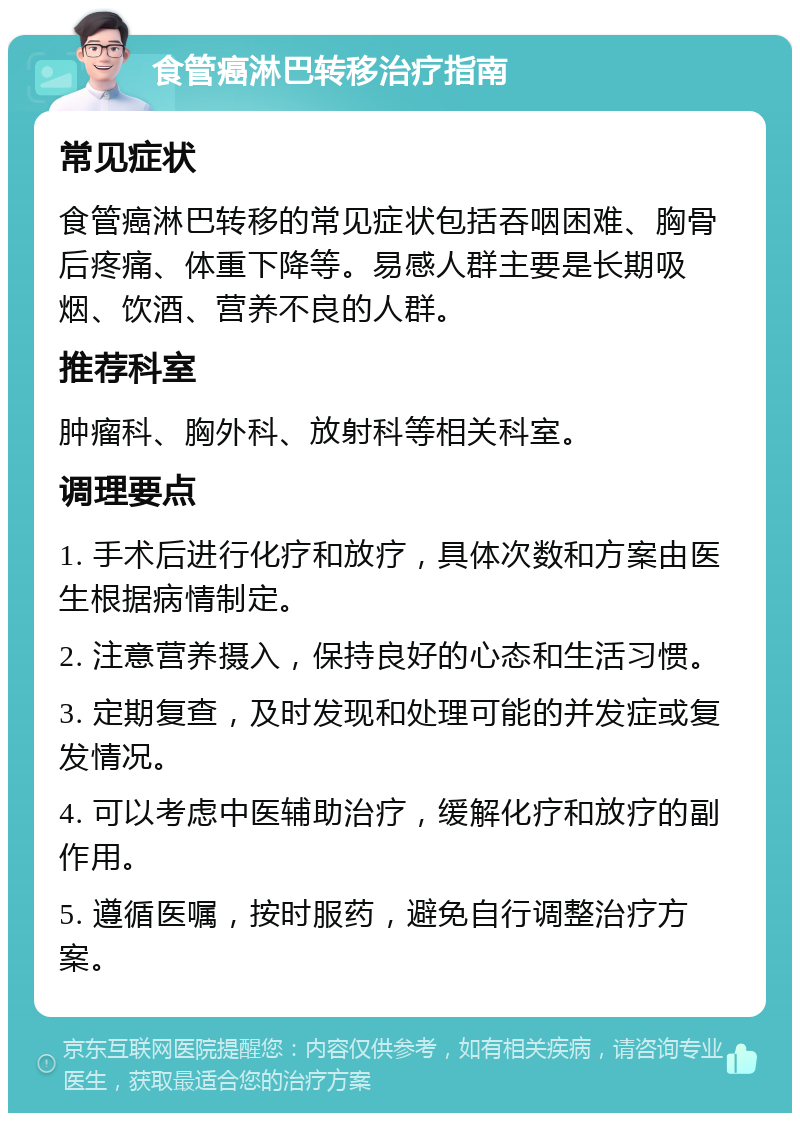 食管癌淋巴转移治疗指南 常见症状 食管癌淋巴转移的常见症状包括吞咽困难、胸骨后疼痛、体重下降等。易感人群主要是长期吸烟、饮酒、营养不良的人群。 推荐科室 肿瘤科、胸外科、放射科等相关科室。 调理要点 1. 手术后进行化疗和放疗，具体次数和方案由医生根据病情制定。 2. 注意营养摄入，保持良好的心态和生活习惯。 3. 定期复查，及时发现和处理可能的并发症或复发情况。 4. 可以考虑中医辅助治疗，缓解化疗和放疗的副作用。 5. 遵循医嘱，按时服药，避免自行调整治疗方案。