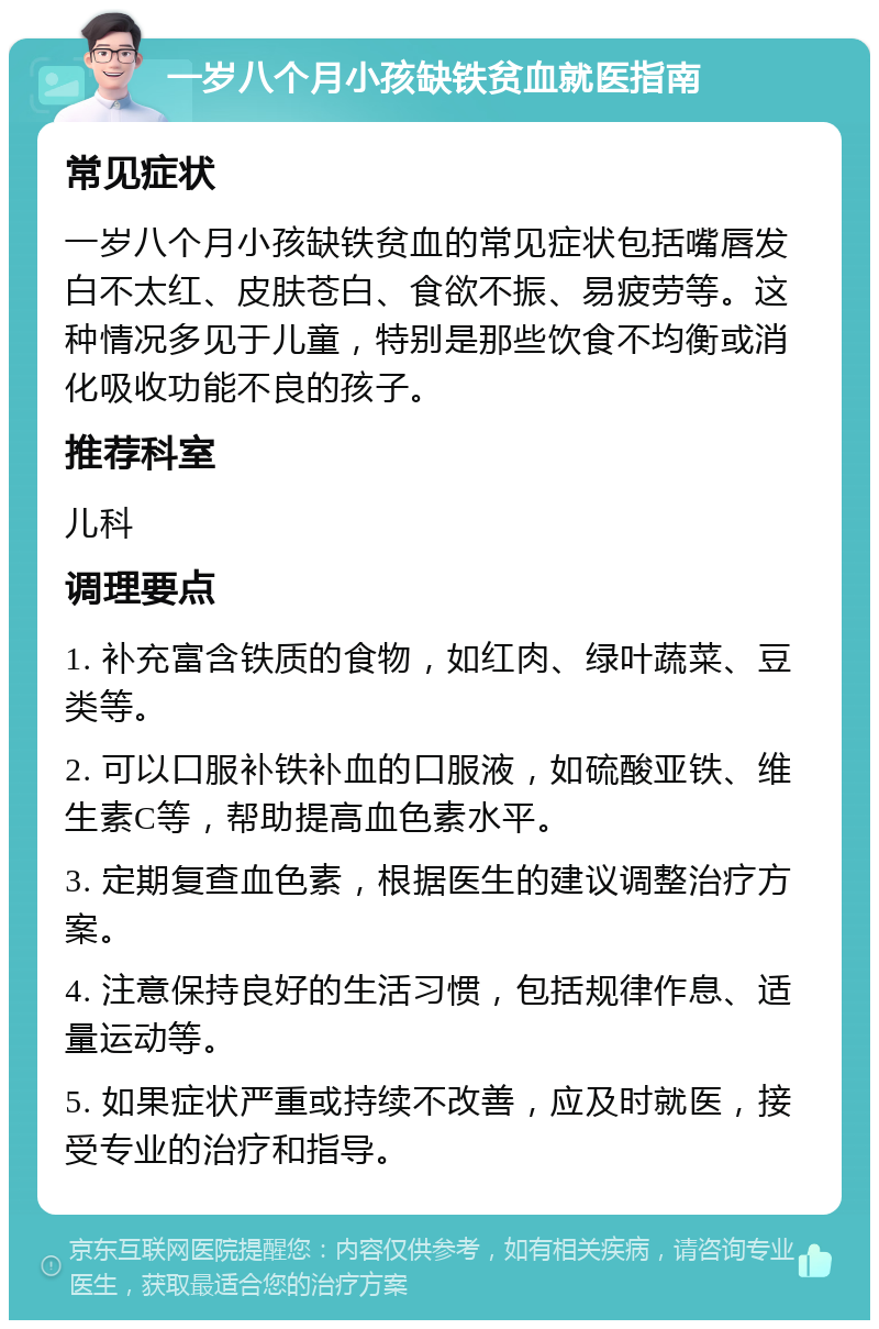 一岁八个月小孩缺铁贫血就医指南 常见症状 一岁八个月小孩缺铁贫血的常见症状包括嘴唇发白不太红、皮肤苍白、食欲不振、易疲劳等。这种情况多见于儿童，特别是那些饮食不均衡或消化吸收功能不良的孩子。 推荐科室 儿科 调理要点 1. 补充富含铁质的食物，如红肉、绿叶蔬菜、豆类等。 2. 可以口服补铁补血的口服液，如硫酸亚铁、维生素C等，帮助提高血色素水平。 3. 定期复查血色素，根据医生的建议调整治疗方案。 4. 注意保持良好的生活习惯，包括规律作息、适量运动等。 5. 如果症状严重或持续不改善，应及时就医，接受专业的治疗和指导。