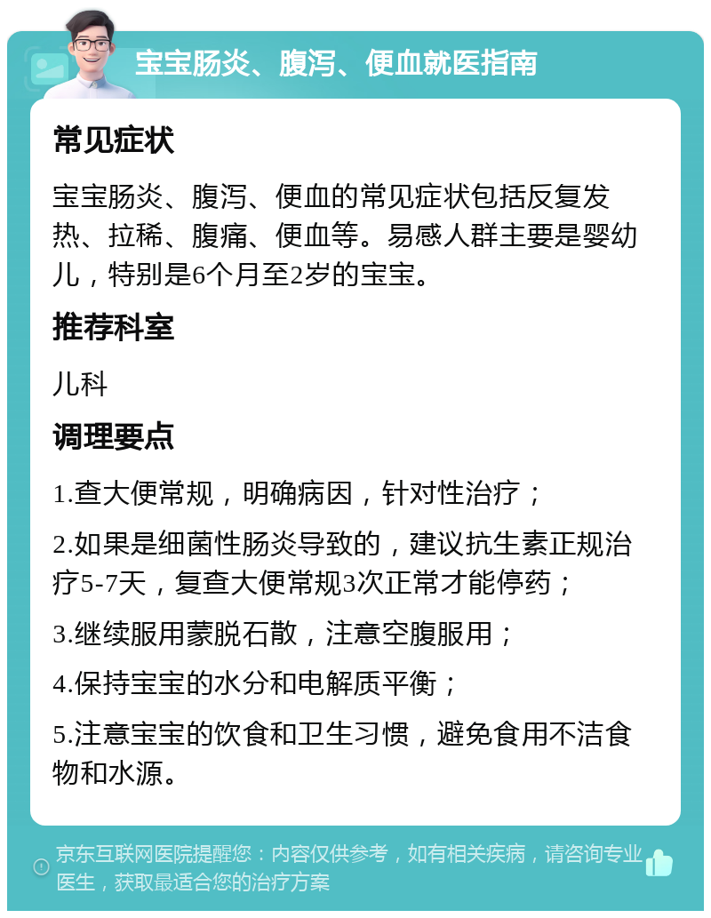 宝宝肠炎、腹泻、便血就医指南 常见症状 宝宝肠炎、腹泻、便血的常见症状包括反复发热、拉稀、腹痛、便血等。易感人群主要是婴幼儿，特别是6个月至2岁的宝宝。 推荐科室 儿科 调理要点 1.查大便常规，明确病因，针对性治疗； 2.如果是细菌性肠炎导致的，建议抗生素正规治疗5-7天，复查大便常规3次正常才能停药； 3.继续服用蒙脱石散，注意空腹服用； 4.保持宝宝的水分和电解质平衡； 5.注意宝宝的饮食和卫生习惯，避免食用不洁食物和水源。