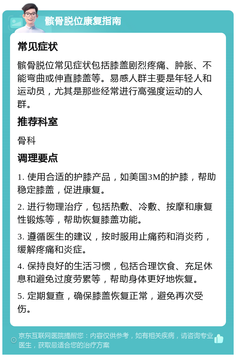 髌骨脱位康复指南 常见症状 髌骨脱位常见症状包括膝盖剧烈疼痛、肿胀、不能弯曲或伸直膝盖等。易感人群主要是年轻人和运动员，尤其是那些经常进行高强度运动的人群。 推荐科室 骨科 调理要点 1. 使用合适的护膝产品，如美国3M的护膝，帮助稳定膝盖，促进康复。 2. 进行物理治疗，包括热敷、冷敷、按摩和康复性锻炼等，帮助恢复膝盖功能。 3. 遵循医生的建议，按时服用止痛药和消炎药，缓解疼痛和炎症。 4. 保持良好的生活习惯，包括合理饮食、充足休息和避免过度劳累等，帮助身体更好地恢复。 5. 定期复查，确保膝盖恢复正常，避免再次受伤。