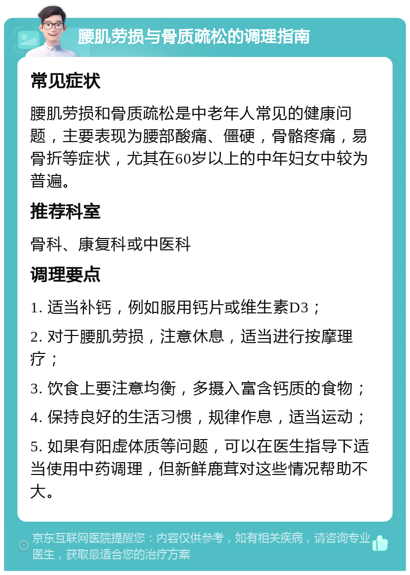 腰肌劳损与骨质疏松的调理指南 常见症状 腰肌劳损和骨质疏松是中老年人常见的健康问题，主要表现为腰部酸痛、僵硬，骨骼疼痛，易骨折等症状，尤其在60岁以上的中年妇女中较为普遍。 推荐科室 骨科、康复科或中医科 调理要点 1. 适当补钙，例如服用钙片或维生素D3； 2. 对于腰肌劳损，注意休息，适当进行按摩理疗； 3. 饮食上要注意均衡，多摄入富含钙质的食物； 4. 保持良好的生活习惯，规律作息，适当运动； 5. 如果有阳虚体质等问题，可以在医生指导下适当使用中药调理，但新鲜鹿茸对这些情况帮助不大。