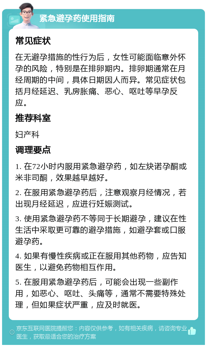 紧急避孕药使用指南 常见症状 在无避孕措施的性行为后，女性可能面临意外怀孕的风险，特别是在排卵期内。排卵期通常在月经周期的中间，具体日期因人而异。常见症状包括月经延迟、乳房胀痛、恶心、呕吐等早孕反应。 推荐科室 妇产科 调理要点 1. 在72小时内服用紧急避孕药，如左炔诺孕酮或米非司酮，效果越早越好。 2. 在服用紧急避孕药后，注意观察月经情况，若出现月经延迟，应进行妊娠测试。 3. 使用紧急避孕药不等同于长期避孕，建议在性生活中采取更可靠的避孕措施，如避孕套或口服避孕药。 4. 如果有慢性疾病或正在服用其他药物，应告知医生，以避免药物相互作用。 5. 在服用紧急避孕药后，可能会出现一些副作用，如恶心、呕吐、头痛等，通常不需要特殊处理，但如果症状严重，应及时就医。