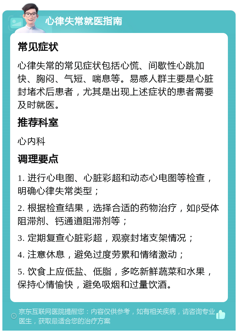 心律失常就医指南 常见症状 心律失常的常见症状包括心慌、间歇性心跳加快、胸闷、气短、喘息等。易感人群主要是心脏封堵术后患者，尤其是出现上述症状的患者需要及时就医。 推荐科室 心内科 调理要点 1. 进行心电图、心脏彩超和动态心电图等检查，明确心律失常类型； 2. 根据检查结果，选择合适的药物治疗，如β受体阻滞剂、钙通道阻滞剂等； 3. 定期复查心脏彩超，观察封堵支架情况； 4. 注意休息，避免过度劳累和情绪激动； 5. 饮食上应低盐、低脂，多吃新鲜蔬菜和水果，保持心情愉快，避免吸烟和过量饮酒。