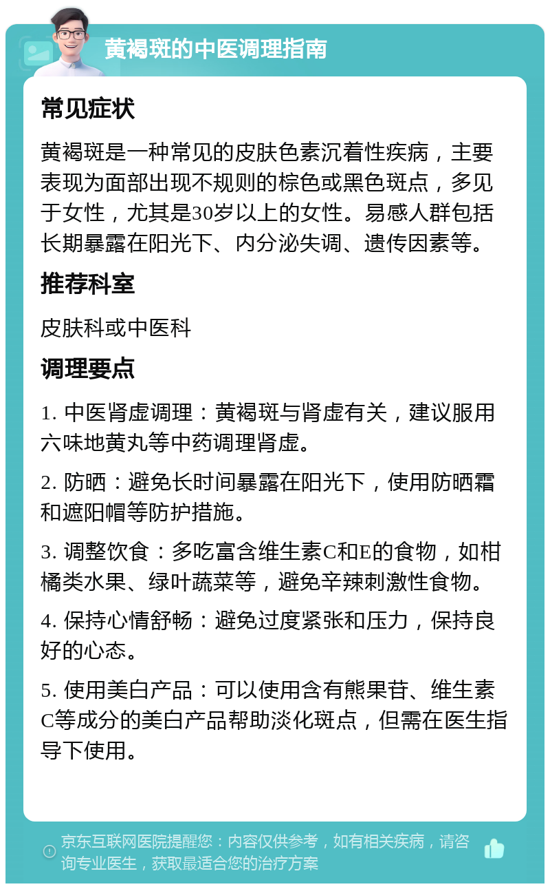 黄褐斑的中医调理指南 常见症状 黄褐斑是一种常见的皮肤色素沉着性疾病，主要表现为面部出现不规则的棕色或黑色斑点，多见于女性，尤其是30岁以上的女性。易感人群包括长期暴露在阳光下、内分泌失调、遗传因素等。 推荐科室 皮肤科或中医科 调理要点 1. 中医肾虚调理：黄褐斑与肾虚有关，建议服用六味地黄丸等中药调理肾虚。 2. 防晒：避免长时间暴露在阳光下，使用防晒霜和遮阳帽等防护措施。 3. 调整饮食：多吃富含维生素C和E的食物，如柑橘类水果、绿叶蔬菜等，避免辛辣刺激性食物。 4. 保持心情舒畅：避免过度紧张和压力，保持良好的心态。 5. 使用美白产品：可以使用含有熊果苷、维生素C等成分的美白产品帮助淡化斑点，但需在医生指导下使用。