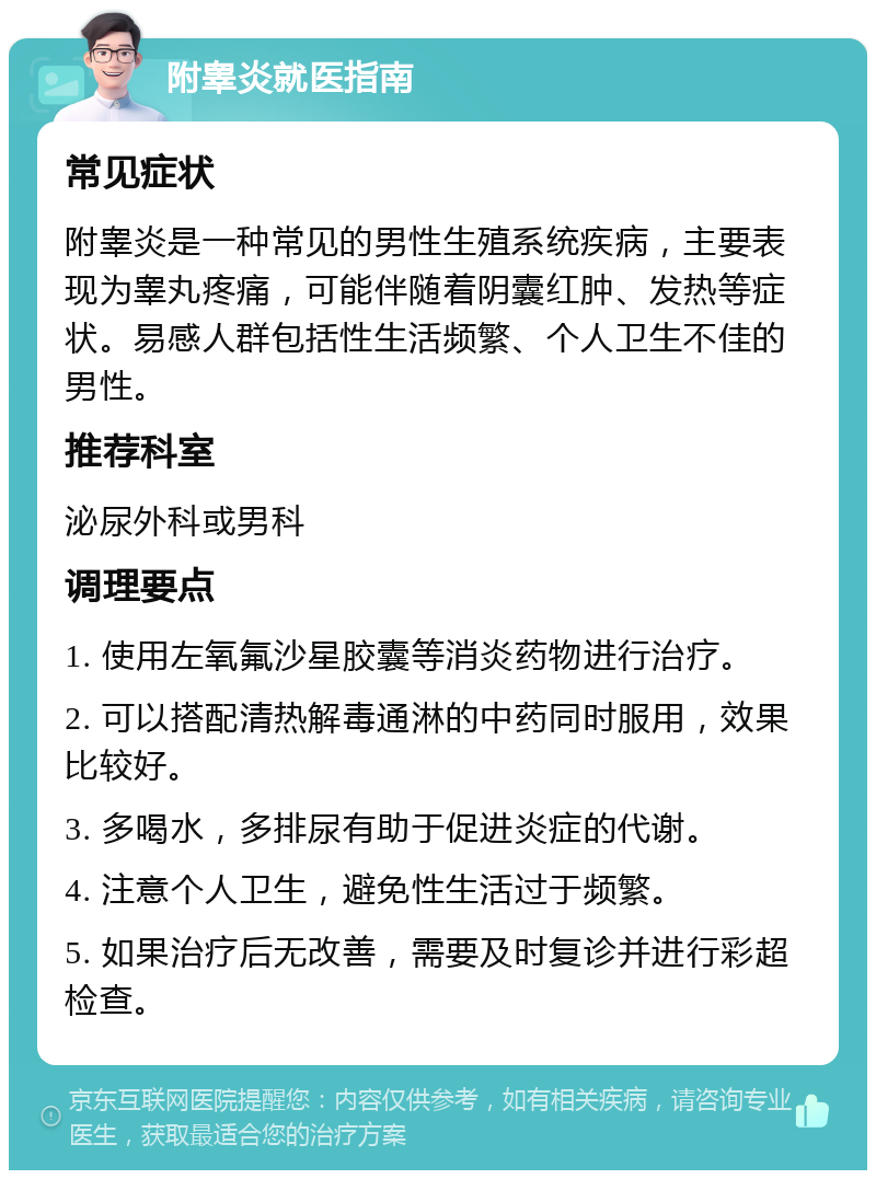 附睾炎就医指南 常见症状 附睾炎是一种常见的男性生殖系统疾病，主要表现为睾丸疼痛，可能伴随着阴囊红肿、发热等症状。易感人群包括性生活频繁、个人卫生不佳的男性。 推荐科室 泌尿外科或男科 调理要点 1. 使用左氧氟沙星胶囊等消炎药物进行治疗。 2. 可以搭配清热解毒通淋的中药同时服用，效果比较好。 3. 多喝水，多排尿有助于促进炎症的代谢。 4. 注意个人卫生，避免性生活过于频繁。 5. 如果治疗后无改善，需要及时复诊并进行彩超检查。