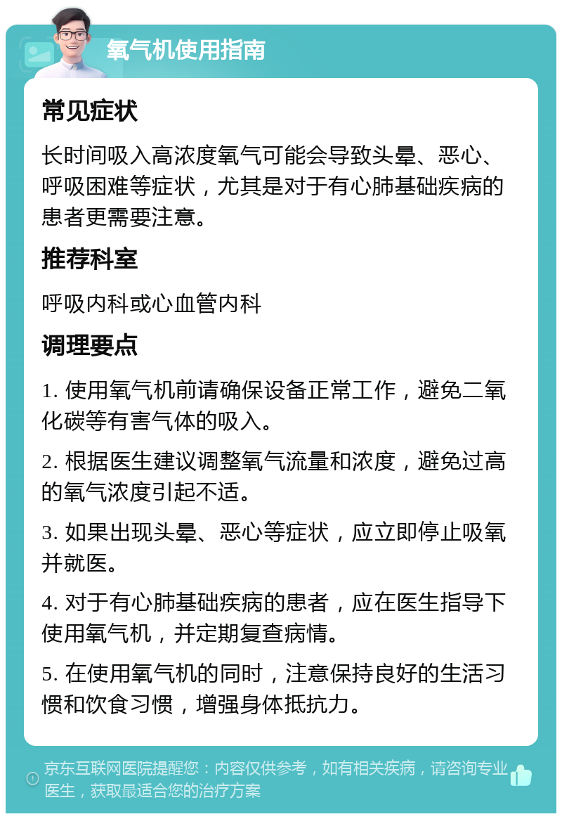 氧气机使用指南 常见症状 长时间吸入高浓度氧气可能会导致头晕、恶心、呼吸困难等症状，尤其是对于有心肺基础疾病的患者更需要注意。 推荐科室 呼吸内科或心血管内科 调理要点 1. 使用氧气机前请确保设备正常工作，避免二氧化碳等有害气体的吸入。 2. 根据医生建议调整氧气流量和浓度，避免过高的氧气浓度引起不适。 3. 如果出现头晕、恶心等症状，应立即停止吸氧并就医。 4. 对于有心肺基础疾病的患者，应在医生指导下使用氧气机，并定期复查病情。 5. 在使用氧气机的同时，注意保持良好的生活习惯和饮食习惯，增强身体抵抗力。