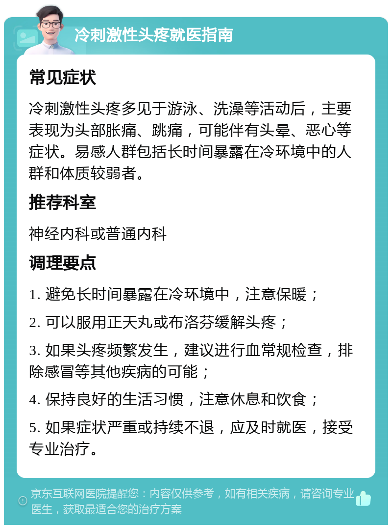 冷刺激性头疼就医指南 常见症状 冷刺激性头疼多见于游泳、洗澡等活动后，主要表现为头部胀痛、跳痛，可能伴有头晕、恶心等症状。易感人群包括长时间暴露在冷环境中的人群和体质较弱者。 推荐科室 神经内科或普通内科 调理要点 1. 避免长时间暴露在冷环境中，注意保暖； 2. 可以服用正天丸或布洛芬缓解头疼； 3. 如果头疼频繁发生，建议进行血常规检查，排除感冒等其他疾病的可能； 4. 保持良好的生活习惯，注意休息和饮食； 5. 如果症状严重或持续不退，应及时就医，接受专业治疗。