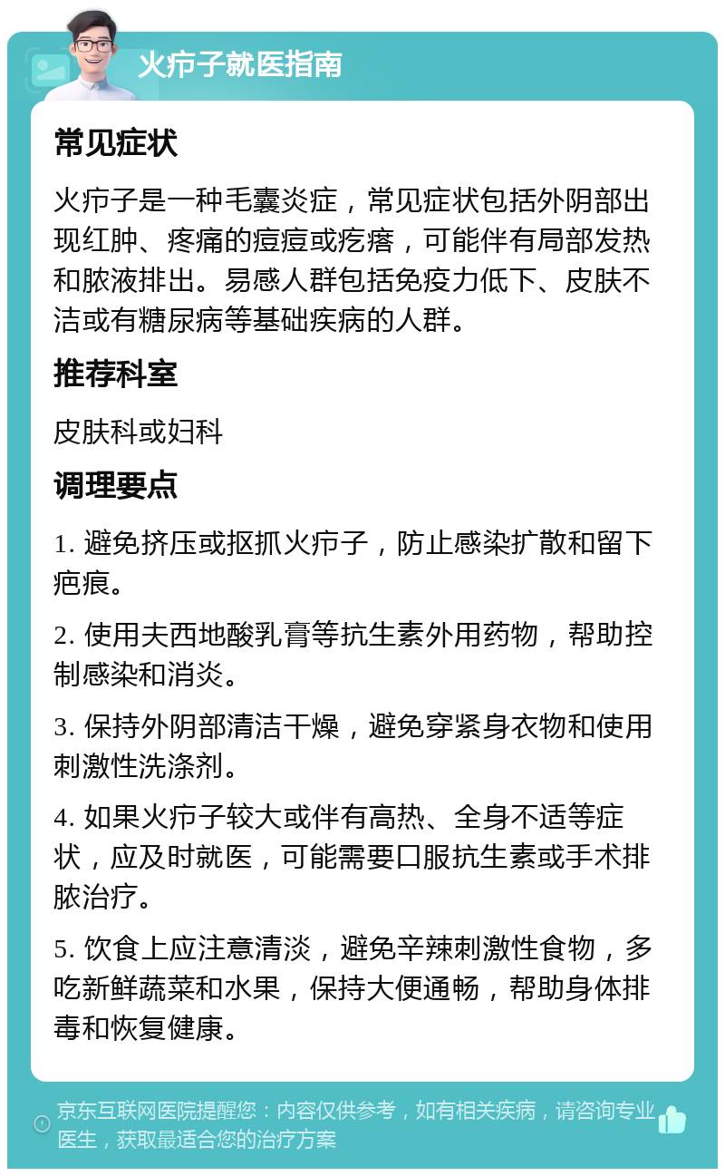 火疖子就医指南 常见症状 火疖子是一种毛囊炎症，常见症状包括外阴部出现红肿、疼痛的痘痘或疙瘩，可能伴有局部发热和脓液排出。易感人群包括免疫力低下、皮肤不洁或有糖尿病等基础疾病的人群。 推荐科室 皮肤科或妇科 调理要点 1. 避免挤压或抠抓火疖子，防止感染扩散和留下疤痕。 2. 使用夫西地酸乳膏等抗生素外用药物，帮助控制感染和消炎。 3. 保持外阴部清洁干燥，避免穿紧身衣物和使用刺激性洗涤剂。 4. 如果火疖子较大或伴有高热、全身不适等症状，应及时就医，可能需要口服抗生素或手术排脓治疗。 5. 饮食上应注意清淡，避免辛辣刺激性食物，多吃新鲜蔬菜和水果，保持大便通畅，帮助身体排毒和恢复健康。