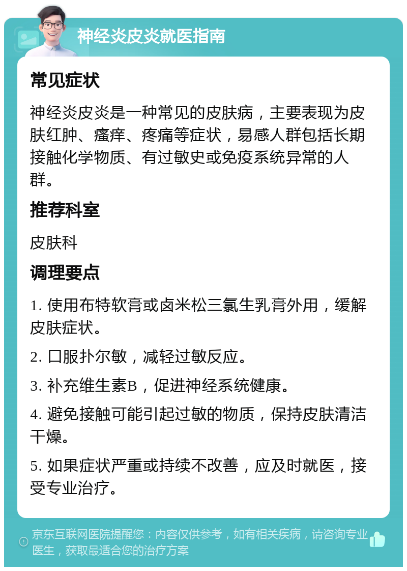 神经炎皮炎就医指南 常见症状 神经炎皮炎是一种常见的皮肤病，主要表现为皮肤红肿、瘙痒、疼痛等症状，易感人群包括长期接触化学物质、有过敏史或免疫系统异常的人群。 推荐科室 皮肤科 调理要点 1. 使用布特软膏或卤米松三氯生乳膏外用，缓解皮肤症状。 2. 口服扑尔敏，减轻过敏反应。 3. 补充维生素B，促进神经系统健康。 4. 避免接触可能引起过敏的物质，保持皮肤清洁干燥。 5. 如果症状严重或持续不改善，应及时就医，接受专业治疗。