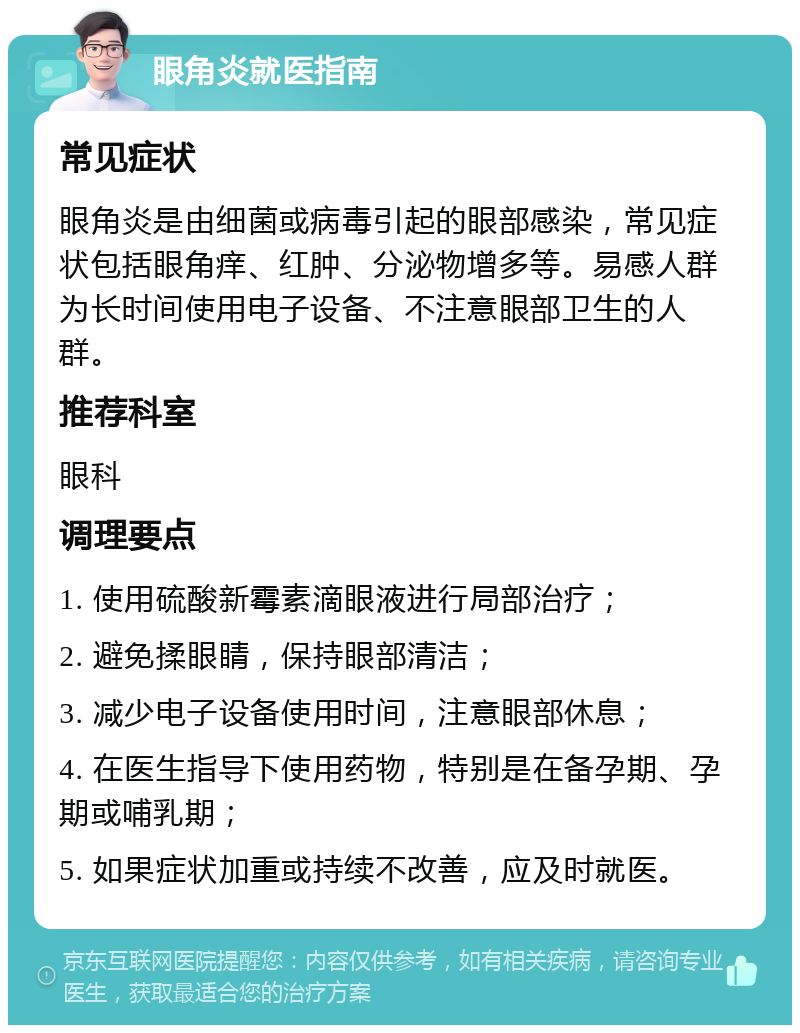 眼角炎就医指南 常见症状 眼角炎是由细菌或病毒引起的眼部感染，常见症状包括眼角痒、红肿、分泌物增多等。易感人群为长时间使用电子设备、不注意眼部卫生的人群。 推荐科室 眼科 调理要点 1. 使用硫酸新霉素滴眼液进行局部治疗； 2. 避免揉眼睛，保持眼部清洁； 3. 减少电子设备使用时间，注意眼部休息； 4. 在医生指导下使用药物，特别是在备孕期、孕期或哺乳期； 5. 如果症状加重或持续不改善，应及时就医。