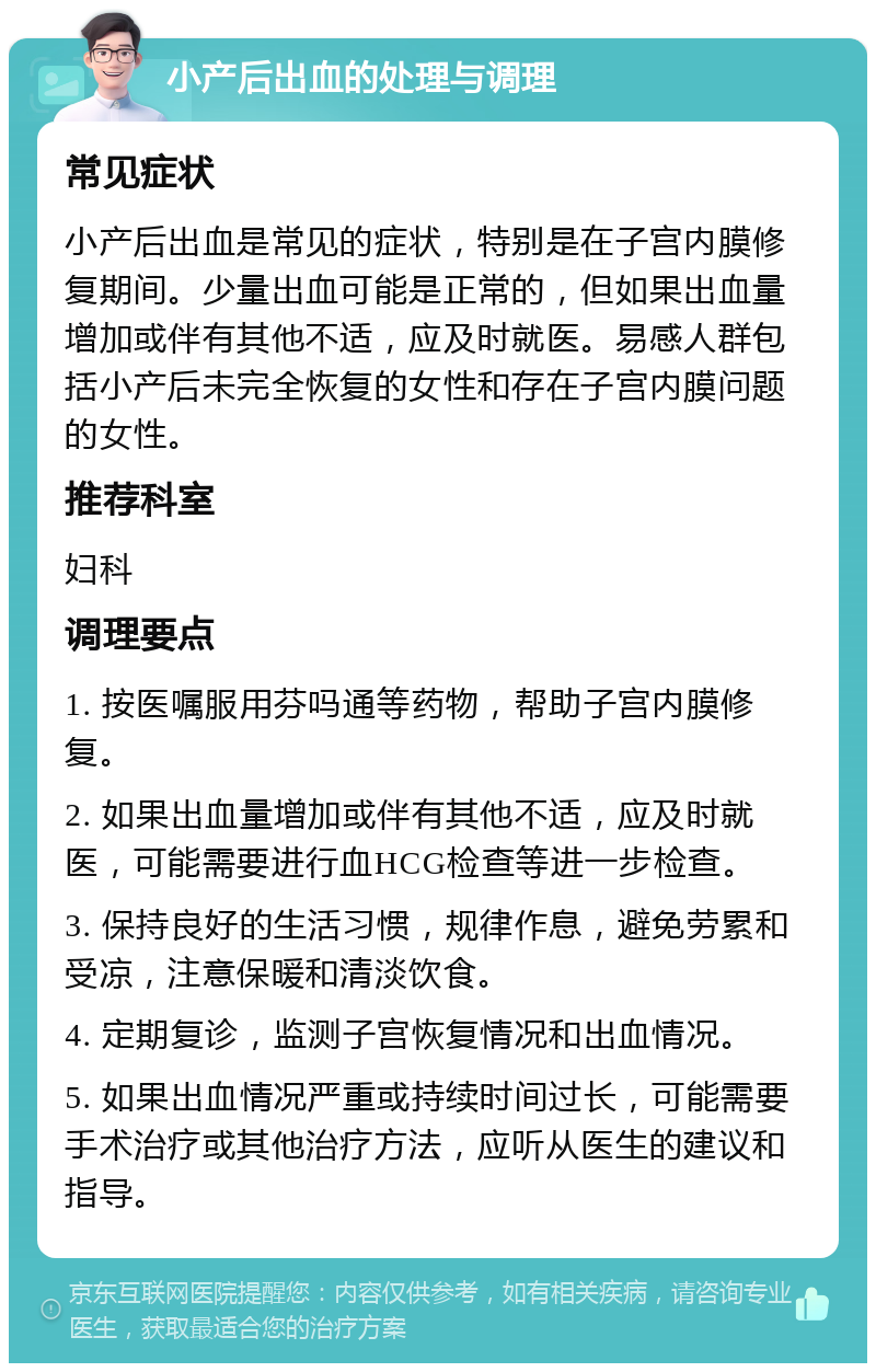 小产后出血的处理与调理 常见症状 小产后出血是常见的症状，特别是在子宫内膜修复期间。少量出血可能是正常的，但如果出血量增加或伴有其他不适，应及时就医。易感人群包括小产后未完全恢复的女性和存在子宫内膜问题的女性。 推荐科室 妇科 调理要点 1. 按医嘱服用芬吗通等药物，帮助子宫内膜修复。 2. 如果出血量增加或伴有其他不适，应及时就医，可能需要进行血HCG检查等进一步检查。 3. 保持良好的生活习惯，规律作息，避免劳累和受凉，注意保暖和清淡饮食。 4. 定期复诊，监测子宫恢复情况和出血情况。 5. 如果出血情况严重或持续时间过长，可能需要手术治疗或其他治疗方法，应听从医生的建议和指导。