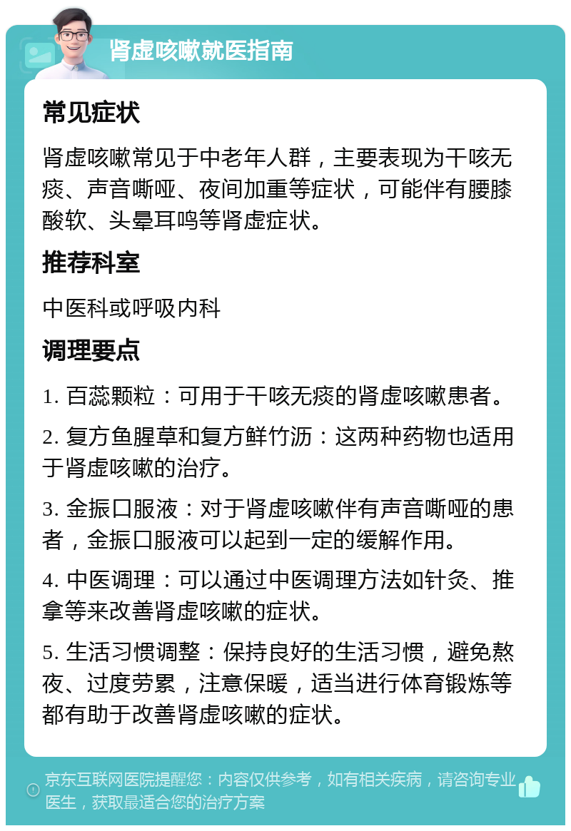 肾虚咳嗽就医指南 常见症状 肾虚咳嗽常见于中老年人群，主要表现为干咳无痰、声音嘶哑、夜间加重等症状，可能伴有腰膝酸软、头晕耳鸣等肾虚症状。 推荐科室 中医科或呼吸内科 调理要点 1. 百蕊颗粒：可用于干咳无痰的肾虚咳嗽患者。 2. 复方鱼腥草和复方鲜竹沥：这两种药物也适用于肾虚咳嗽的治疗。 3. 金振口服液：对于肾虚咳嗽伴有声音嘶哑的患者，金振口服液可以起到一定的缓解作用。 4. 中医调理：可以通过中医调理方法如针灸、推拿等来改善肾虚咳嗽的症状。 5. 生活习惯调整：保持良好的生活习惯，避免熬夜、过度劳累，注意保暖，适当进行体育锻炼等都有助于改善肾虚咳嗽的症状。