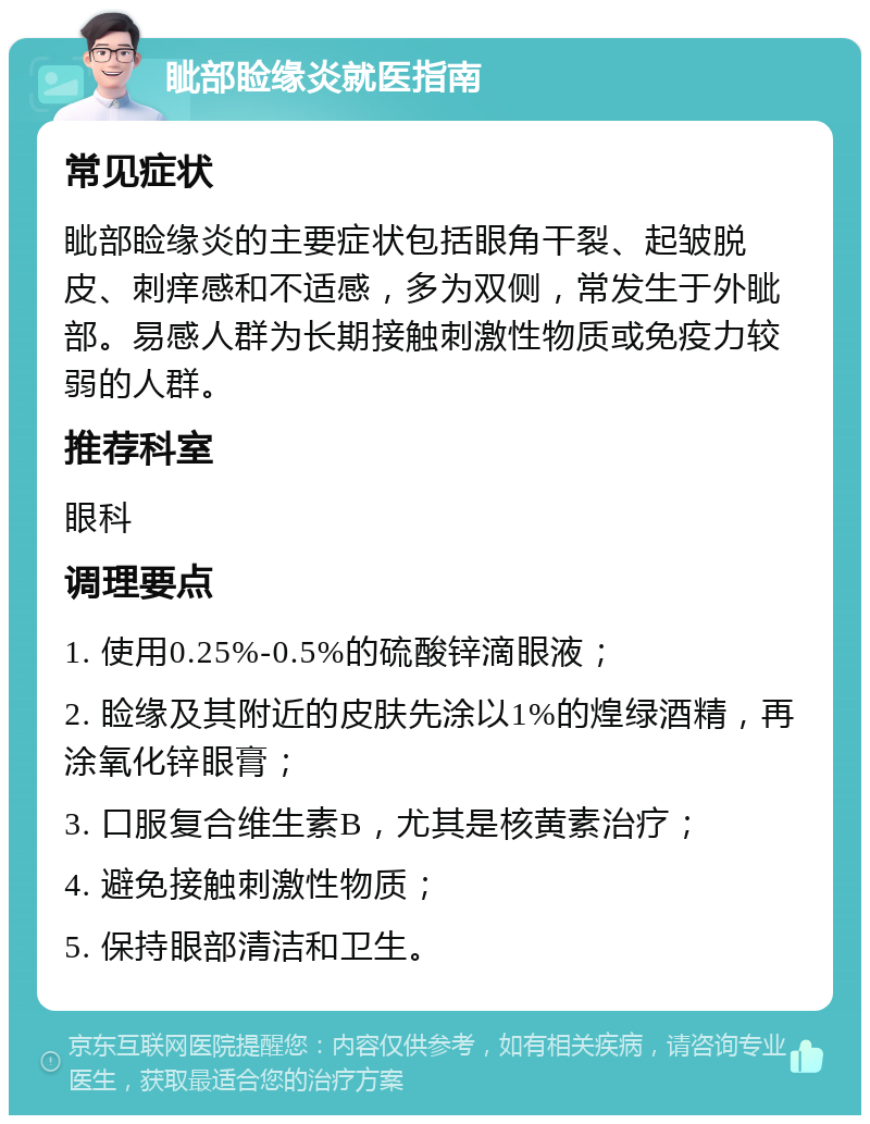 眦部睑缘炎就医指南 常见症状 眦部睑缘炎的主要症状包括眼角干裂、起皱脱皮、刺痒感和不适感，多为双侧，常发生于外眦部。易感人群为长期接触刺激性物质或免疫力较弱的人群。 推荐科室 眼科 调理要点 1. 使用0.25%-0.5%的硫酸锌滴眼液； 2. 睑缘及其附近的皮肤先涂以1%的煌绿酒精，再涂氧化锌眼膏； 3. 口服复合维生素B，尤其是核黄素治疗； 4. 避免接触刺激性物质； 5. 保持眼部清洁和卫生。