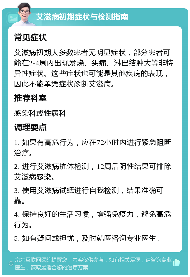 艾滋病初期症状与检测指南 常见症状 艾滋病初期大多数患者无明显症状，部分患者可能在2-4周内出现发烧、头痛、淋巴结肿大等非特异性症状。这些症状也可能是其他疾病的表现，因此不能单凭症状诊断艾滋病。 推荐科室 感染科或性病科 调理要点 1. 如果有高危行为，应在72小时内进行紧急阻断治疗。 2. 进行艾滋病抗体检测，12周后阴性结果可排除艾滋病感染。 3. 使用艾滋病试纸进行自我检测，结果准确可靠。 4. 保持良好的生活习惯，增强免疫力，避免高危行为。 5. 如有疑问或担忧，及时就医咨询专业医生。