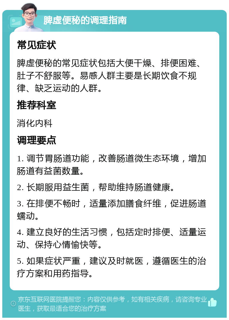 脾虚便秘的调理指南 常见症状 脾虚便秘的常见症状包括大便干燥、排便困难、肚子不舒服等。易感人群主要是长期饮食不规律、缺乏运动的人群。 推荐科室 消化内科 调理要点 1. 调节胃肠道功能，改善肠道微生态环境，增加肠道有益菌数量。 2. 长期服用益生菌，帮助维持肠道健康。 3. 在排便不畅时，适量添加膳食纤维，促进肠道蠕动。 4. 建立良好的生活习惯，包括定时排便、适量运动、保持心情愉快等。 5. 如果症状严重，建议及时就医，遵循医生的治疗方案和用药指导。