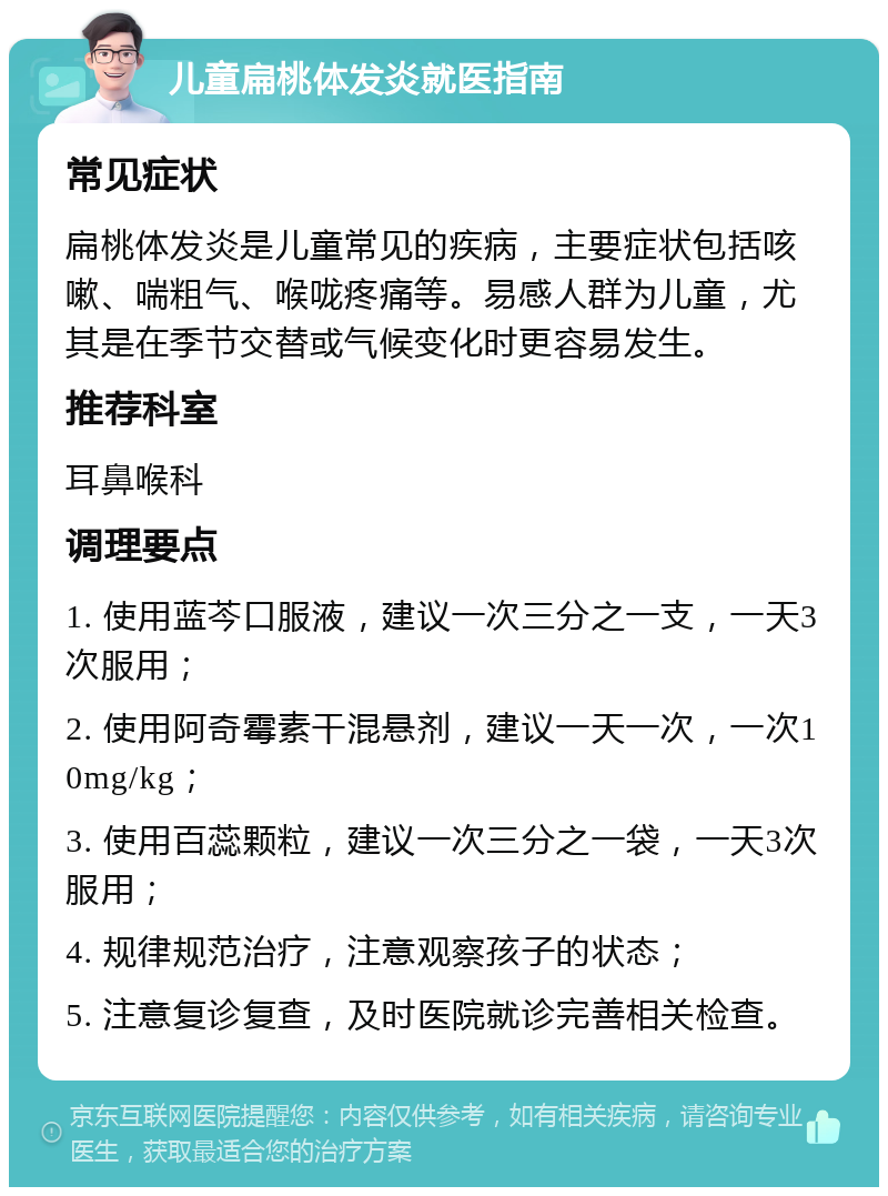 儿童扁桃体发炎就医指南 常见症状 扁桃体发炎是儿童常见的疾病，主要症状包括咳嗽、喘粗气、喉咙疼痛等。易感人群为儿童，尤其是在季节交替或气候变化时更容易发生。 推荐科室 耳鼻喉科 调理要点 1. 使用蓝芩口服液，建议一次三分之一支，一天3次服用； 2. 使用阿奇霉素干混悬剂，建议一天一次，一次10mg/kg； 3. 使用百蕊颗粒，建议一次三分之一袋，一天3次服用； 4. 规律规范治疗，注意观察孩子的状态； 5. 注意复诊复查，及时医院就诊完善相关检查。