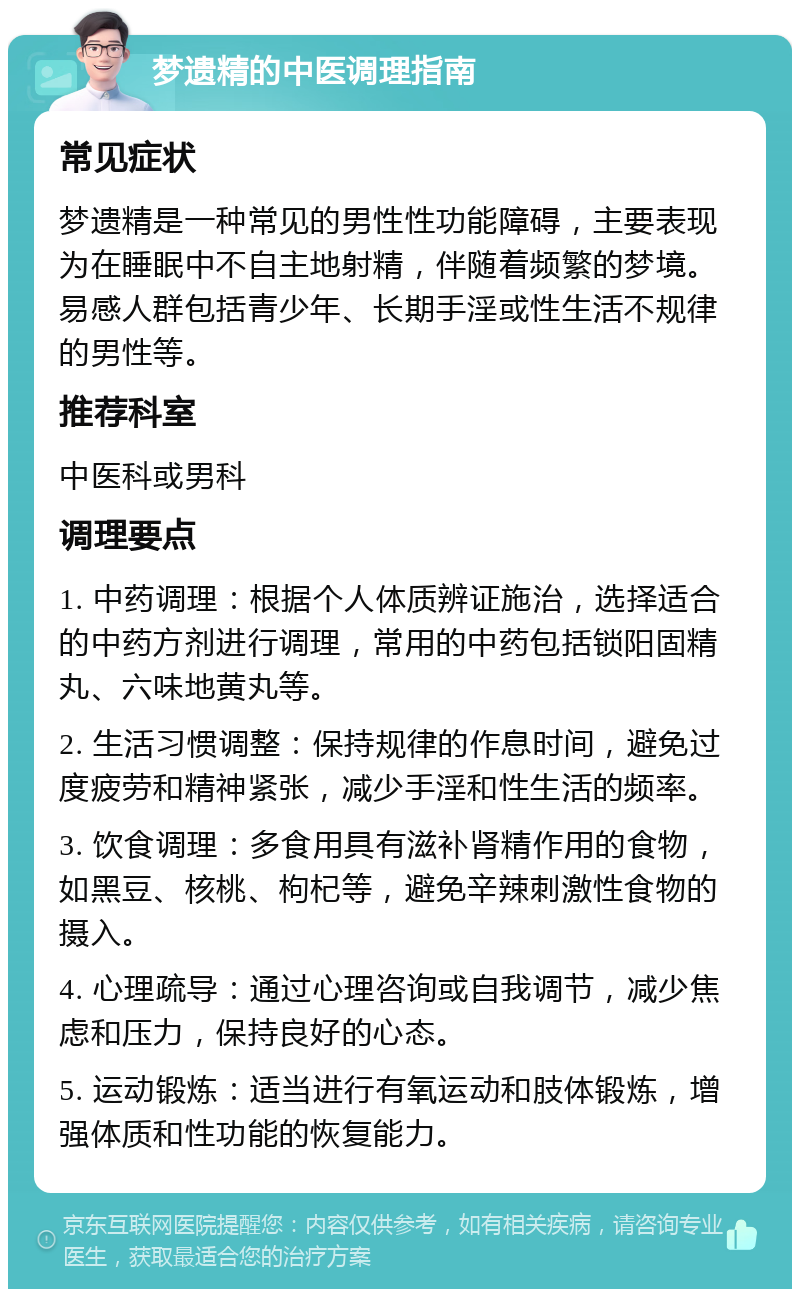 梦遗精的中医调理指南 常见症状 梦遗精是一种常见的男性性功能障碍，主要表现为在睡眠中不自主地射精，伴随着频繁的梦境。易感人群包括青少年、长期手淫或性生活不规律的男性等。 推荐科室 中医科或男科 调理要点 1. 中药调理：根据个人体质辨证施治，选择适合的中药方剂进行调理，常用的中药包括锁阳固精丸、六味地黄丸等。 2. 生活习惯调整：保持规律的作息时间，避免过度疲劳和精神紧张，减少手淫和性生活的频率。 3. 饮食调理：多食用具有滋补肾精作用的食物，如黑豆、核桃、枸杞等，避免辛辣刺激性食物的摄入。 4. 心理疏导：通过心理咨询或自我调节，减少焦虑和压力，保持良好的心态。 5. 运动锻炼：适当进行有氧运动和肢体锻炼，增强体质和性功能的恢复能力。