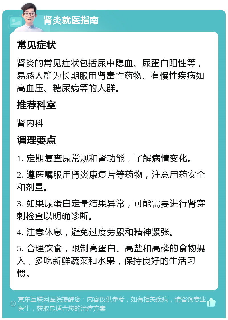 肾炎就医指南 常见症状 肾炎的常见症状包括尿中隐血、尿蛋白阳性等，易感人群为长期服用肾毒性药物、有慢性疾病如高血压、糖尿病等的人群。 推荐科室 肾内科 调理要点 1. 定期复查尿常规和肾功能，了解病情变化。 2. 遵医嘱服用肾炎康复片等药物，注意用药安全和剂量。 3. 如果尿蛋白定量结果异常，可能需要进行肾穿刺检查以明确诊断。 4. 注意休息，避免过度劳累和精神紧张。 5. 合理饮食，限制高蛋白、高盐和高磷的食物摄入，多吃新鲜蔬菜和水果，保持良好的生活习惯。