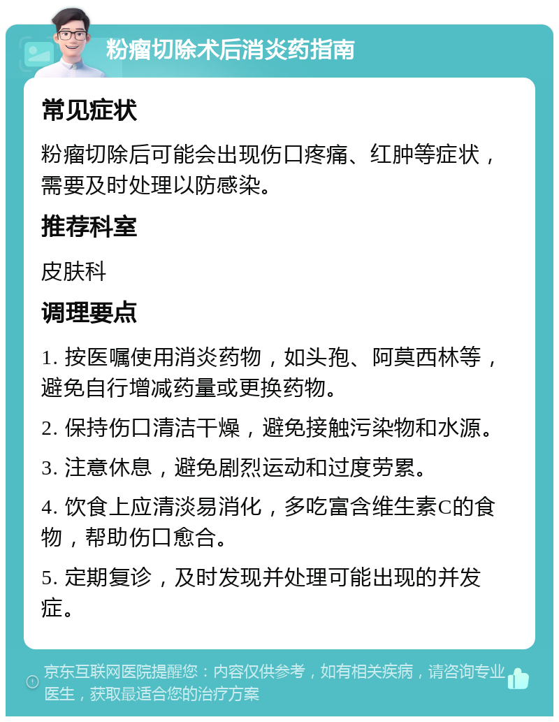 粉瘤切除术后消炎药指南 常见症状 粉瘤切除后可能会出现伤口疼痛、红肿等症状，需要及时处理以防感染。 推荐科室 皮肤科 调理要点 1. 按医嘱使用消炎药物，如头孢、阿莫西林等，避免自行增减药量或更换药物。 2. 保持伤口清洁干燥，避免接触污染物和水源。 3. 注意休息，避免剧烈运动和过度劳累。 4. 饮食上应清淡易消化，多吃富含维生素C的食物，帮助伤口愈合。 5. 定期复诊，及时发现并处理可能出现的并发症。