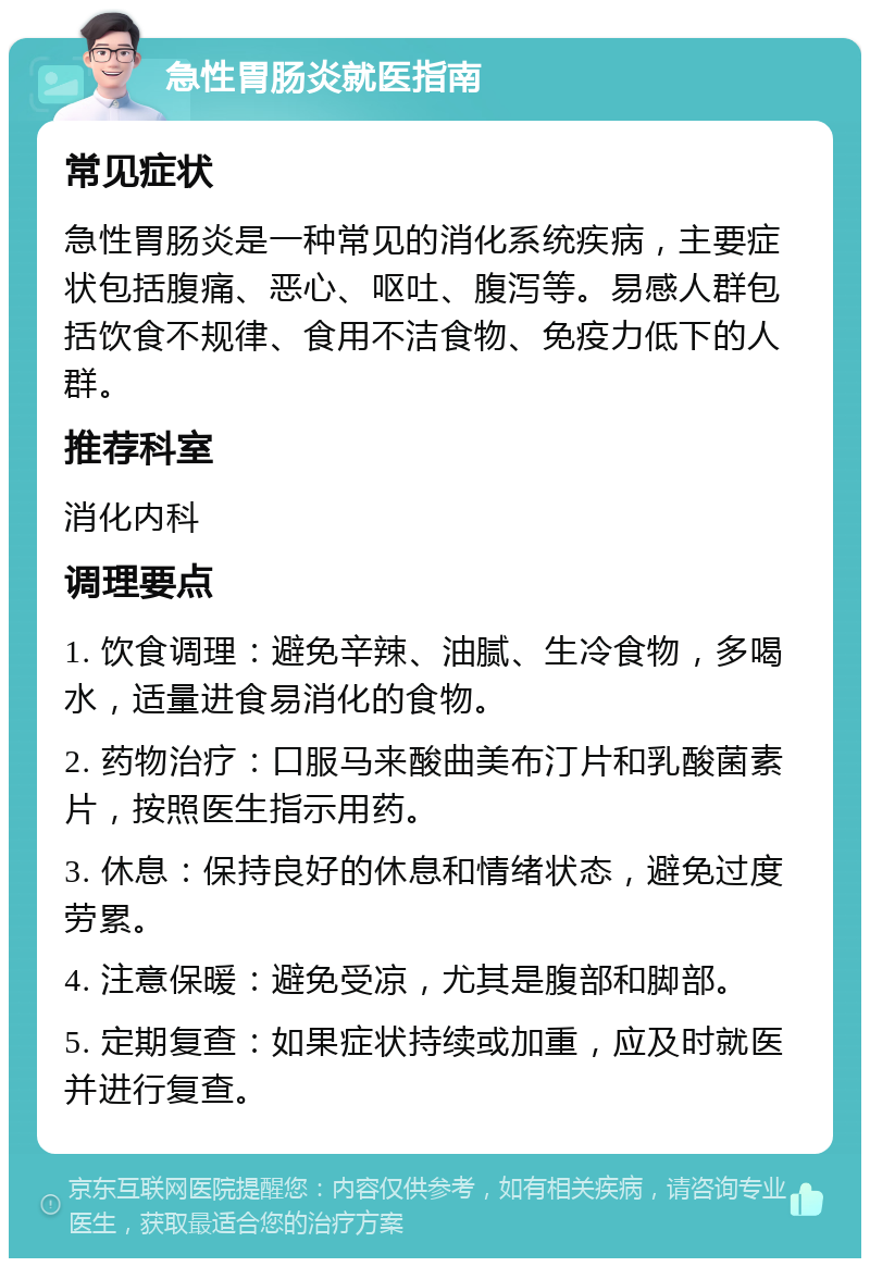 急性胃肠炎就医指南 常见症状 急性胃肠炎是一种常见的消化系统疾病，主要症状包括腹痛、恶心、呕吐、腹泻等。易感人群包括饮食不规律、食用不洁食物、免疫力低下的人群。 推荐科室 消化内科 调理要点 1. 饮食调理：避免辛辣、油腻、生冷食物，多喝水，适量进食易消化的食物。 2. 药物治疗：口服马来酸曲美布汀片和乳酸菌素片，按照医生指示用药。 3. 休息：保持良好的休息和情绪状态，避免过度劳累。 4. 注意保暖：避免受凉，尤其是腹部和脚部。 5. 定期复查：如果症状持续或加重，应及时就医并进行复查。