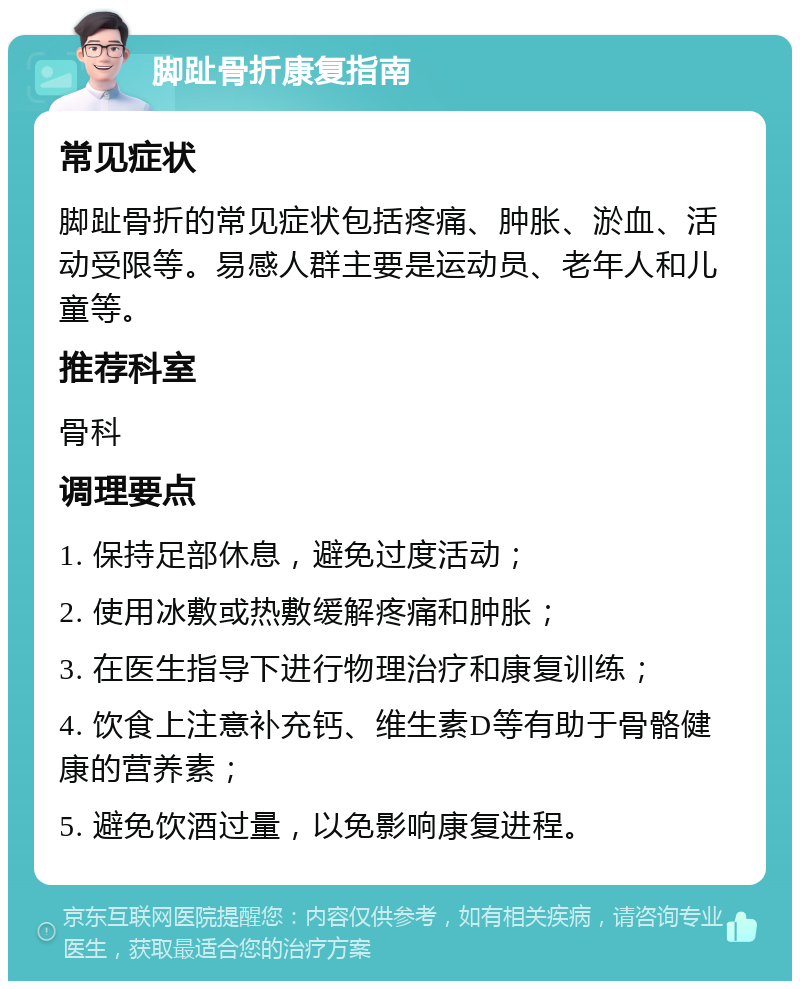 脚趾骨折康复指南 常见症状 脚趾骨折的常见症状包括疼痛、肿胀、淤血、活动受限等。易感人群主要是运动员、老年人和儿童等。 推荐科室 骨科 调理要点 1. 保持足部休息，避免过度活动； 2. 使用冰敷或热敷缓解疼痛和肿胀； 3. 在医生指导下进行物理治疗和康复训练； 4. 饮食上注意补充钙、维生素D等有助于骨骼健康的营养素； 5. 避免饮酒过量，以免影响康复进程。