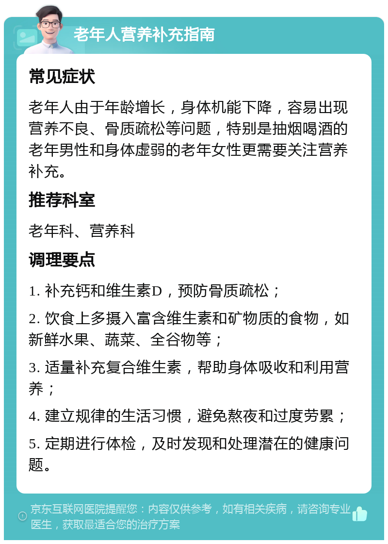 老年人营养补充指南 常见症状 老年人由于年龄增长，身体机能下降，容易出现营养不良、骨质疏松等问题，特别是抽烟喝酒的老年男性和身体虚弱的老年女性更需要关注营养补充。 推荐科室 老年科、营养科 调理要点 1. 补充钙和维生素D，预防骨质疏松； 2. 饮食上多摄入富含维生素和矿物质的食物，如新鲜水果、蔬菜、全谷物等； 3. 适量补充复合维生素，帮助身体吸收和利用营养； 4. 建立规律的生活习惯，避免熬夜和过度劳累； 5. 定期进行体检，及时发现和处理潜在的健康问题。