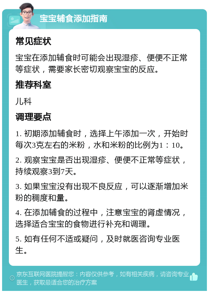 宝宝辅食添加指南 常见症状 宝宝在添加辅食时可能会出现湿疹、便便不正常等症状，需要家长密切观察宝宝的反应。 推荐科室 儿科 调理要点 1. 初期添加辅食时，选择上午添加一次，开始时每次3克左右的米粉，水和米粉的比例为1：10。 2. 观察宝宝是否出现湿疹、便便不正常等症状，持续观察3到7天。 3. 如果宝宝没有出现不良反应，可以逐渐增加米粉的稠度和量。 4. 在添加辅食的过程中，注意宝宝的肾虚情况，选择适合宝宝的食物进行补充和调理。 5. 如有任何不适或疑问，及时就医咨询专业医生。