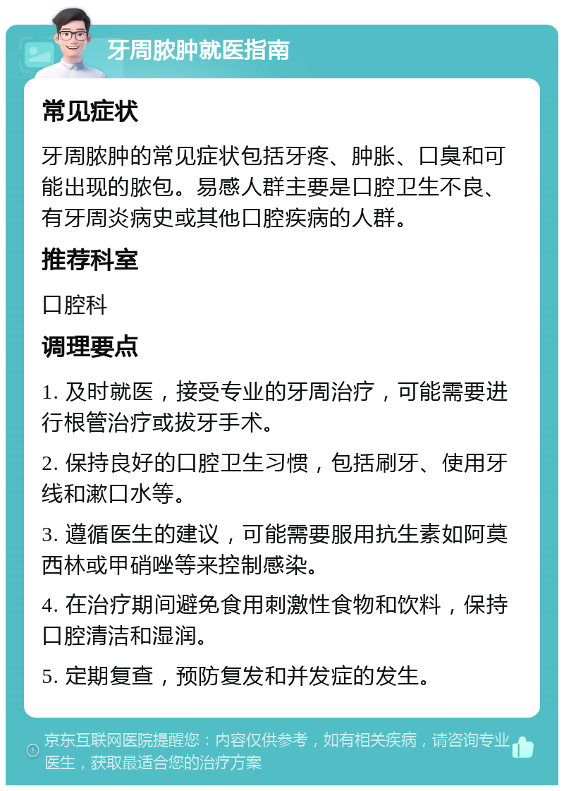 牙周脓肿就医指南 常见症状 牙周脓肿的常见症状包括牙疼、肿胀、口臭和可能出现的脓包。易感人群主要是口腔卫生不良、有牙周炎病史或其他口腔疾病的人群。 推荐科室 口腔科 调理要点 1. 及时就医，接受专业的牙周治疗，可能需要进行根管治疗或拔牙手术。 2. 保持良好的口腔卫生习惯，包括刷牙、使用牙线和漱口水等。 3. 遵循医生的建议，可能需要服用抗生素如阿莫西林或甲硝唑等来控制感染。 4. 在治疗期间避免食用刺激性食物和饮料，保持口腔清洁和湿润。 5. 定期复查，预防复发和并发症的发生。