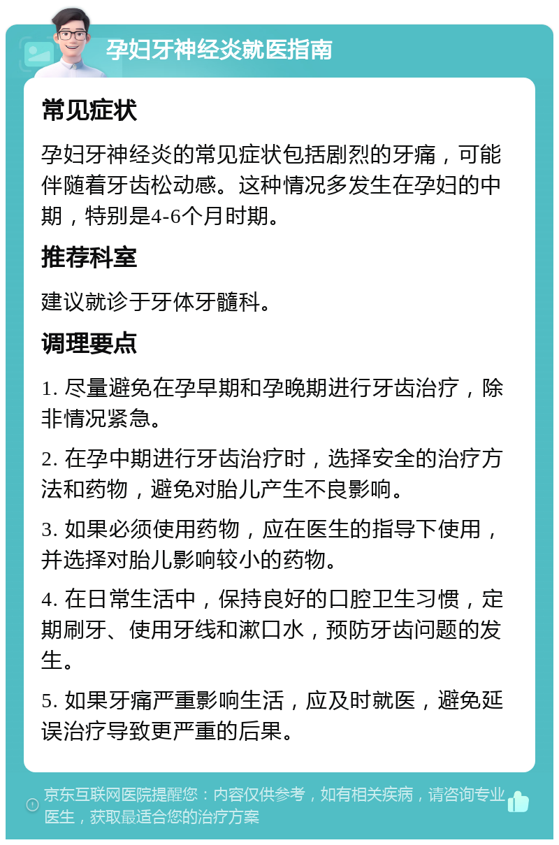 孕妇牙神经炎就医指南 常见症状 孕妇牙神经炎的常见症状包括剧烈的牙痛，可能伴随着牙齿松动感。这种情况多发生在孕妇的中期，特别是4-6个月时期。 推荐科室 建议就诊于牙体牙髓科。 调理要点 1. 尽量避免在孕早期和孕晚期进行牙齿治疗，除非情况紧急。 2. 在孕中期进行牙齿治疗时，选择安全的治疗方法和药物，避免对胎儿产生不良影响。 3. 如果必须使用药物，应在医生的指导下使用，并选择对胎儿影响较小的药物。 4. 在日常生活中，保持良好的口腔卫生习惯，定期刷牙、使用牙线和漱口水，预防牙齿问题的发生。 5. 如果牙痛严重影响生活，应及时就医，避免延误治疗导致更严重的后果。