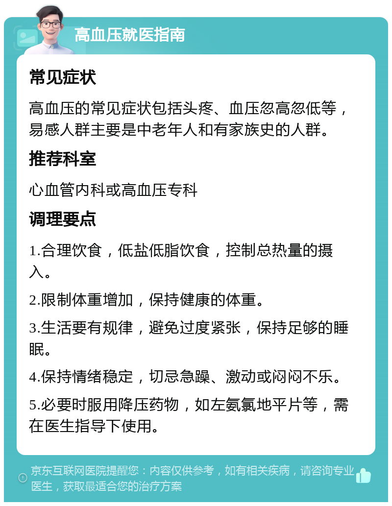 高血压就医指南 常见症状 高血压的常见症状包括头疼、血压忽高忽低等，易感人群主要是中老年人和有家族史的人群。 推荐科室 心血管内科或高血压专科 调理要点 1.合理饮食，低盐低脂饮食，控制总热量的摄入。 2.限制体重增加，保持健康的体重。 3.生活要有规律，避免过度紧张，保持足够的睡眠。 4.保持情绪稳定，切忌急躁、激动或闷闷不乐。 5.必要时服用降压药物，如左氨氯地平片等，需在医生指导下使用。