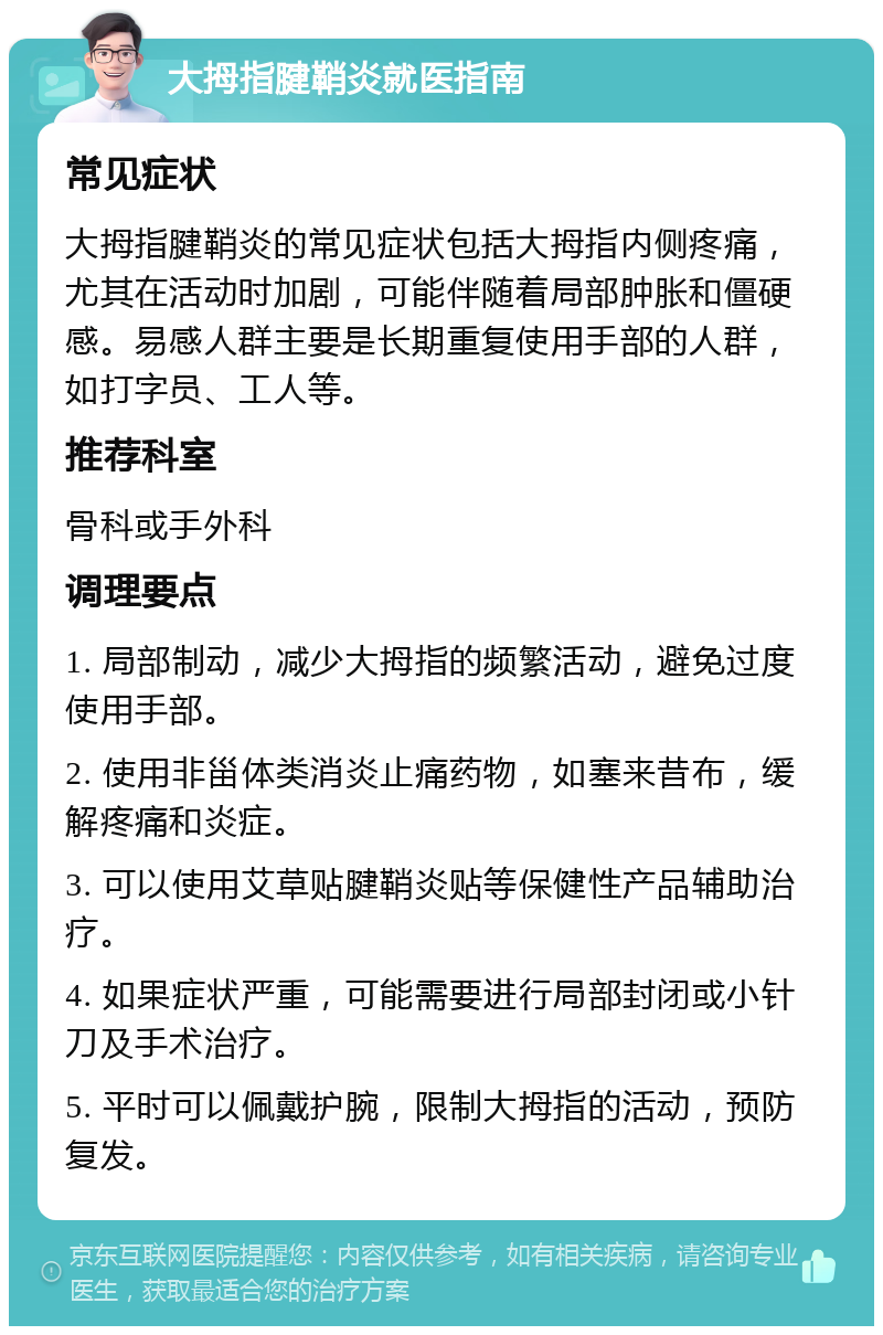 大拇指腱鞘炎就医指南 常见症状 大拇指腱鞘炎的常见症状包括大拇指内侧疼痛，尤其在活动时加剧，可能伴随着局部肿胀和僵硬感。易感人群主要是长期重复使用手部的人群，如打字员、工人等。 推荐科室 骨科或手外科 调理要点 1. 局部制动，减少大拇指的频繁活动，避免过度使用手部。 2. 使用非甾体类消炎止痛药物，如塞来昔布，缓解疼痛和炎症。 3. 可以使用艾草贴腱鞘炎贴等保健性产品辅助治疗。 4. 如果症状严重，可能需要进行局部封闭或小针刀及手术治疗。 5. 平时可以佩戴护腕，限制大拇指的活动，预防复发。