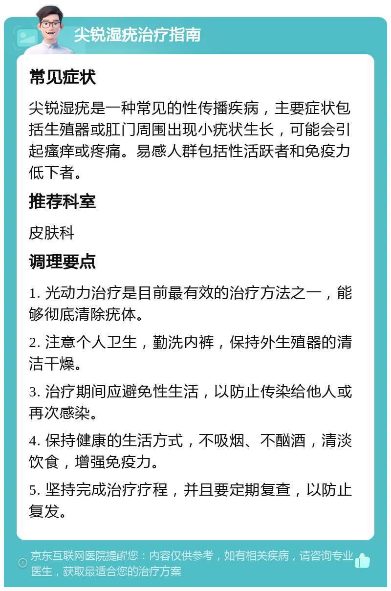 尖锐湿疣治疗指南 常见症状 尖锐湿疣是一种常见的性传播疾病，主要症状包括生殖器或肛门周围出现小疣状生长，可能会引起瘙痒或疼痛。易感人群包括性活跃者和免疫力低下者。 推荐科室 皮肤科 调理要点 1. 光动力治疗是目前最有效的治疗方法之一，能够彻底清除疣体。 2. 注意个人卫生，勤洗内裤，保持外生殖器的清洁干燥。 3. 治疗期间应避免性生活，以防止传染给他人或再次感染。 4. 保持健康的生活方式，不吸烟、不酗酒，清淡饮食，增强免疫力。 5. 坚持完成治疗疗程，并且要定期复查，以防止复发。