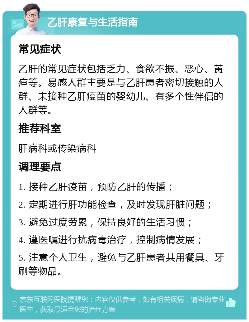 乙肝康复与生活指南 常见症状 乙肝的常见症状包括乏力、食欲不振、恶心、黄疸等。易感人群主要是与乙肝患者密切接触的人群、未接种乙肝疫苗的婴幼儿、有多个性伴侣的人群等。 推荐科室 肝病科或传染病科 调理要点 1. 接种乙肝疫苗，预防乙肝的传播； 2. 定期进行肝功能检查，及时发现肝脏问题； 3. 避免过度劳累，保持良好的生活习惯； 4. 遵医嘱进行抗病毒治疗，控制病情发展； 5. 注意个人卫生，避免与乙肝患者共用餐具、牙刷等物品。