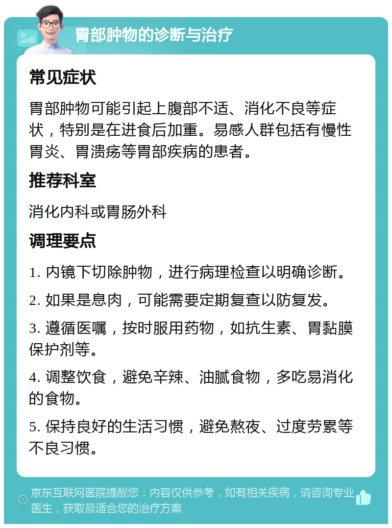 胃部肿物的诊断与治疗 常见症状 胃部肿物可能引起上腹部不适、消化不良等症状，特别是在进食后加重。易感人群包括有慢性胃炎、胃溃疡等胃部疾病的患者。 推荐科室 消化内科或胃肠外科 调理要点 1. 内镜下切除肿物，进行病理检查以明确诊断。 2. 如果是息肉，可能需要定期复查以防复发。 3. 遵循医嘱，按时服用药物，如抗生素、胃黏膜保护剂等。 4. 调整饮食，避免辛辣、油腻食物，多吃易消化的食物。 5. 保持良好的生活习惯，避免熬夜、过度劳累等不良习惯。