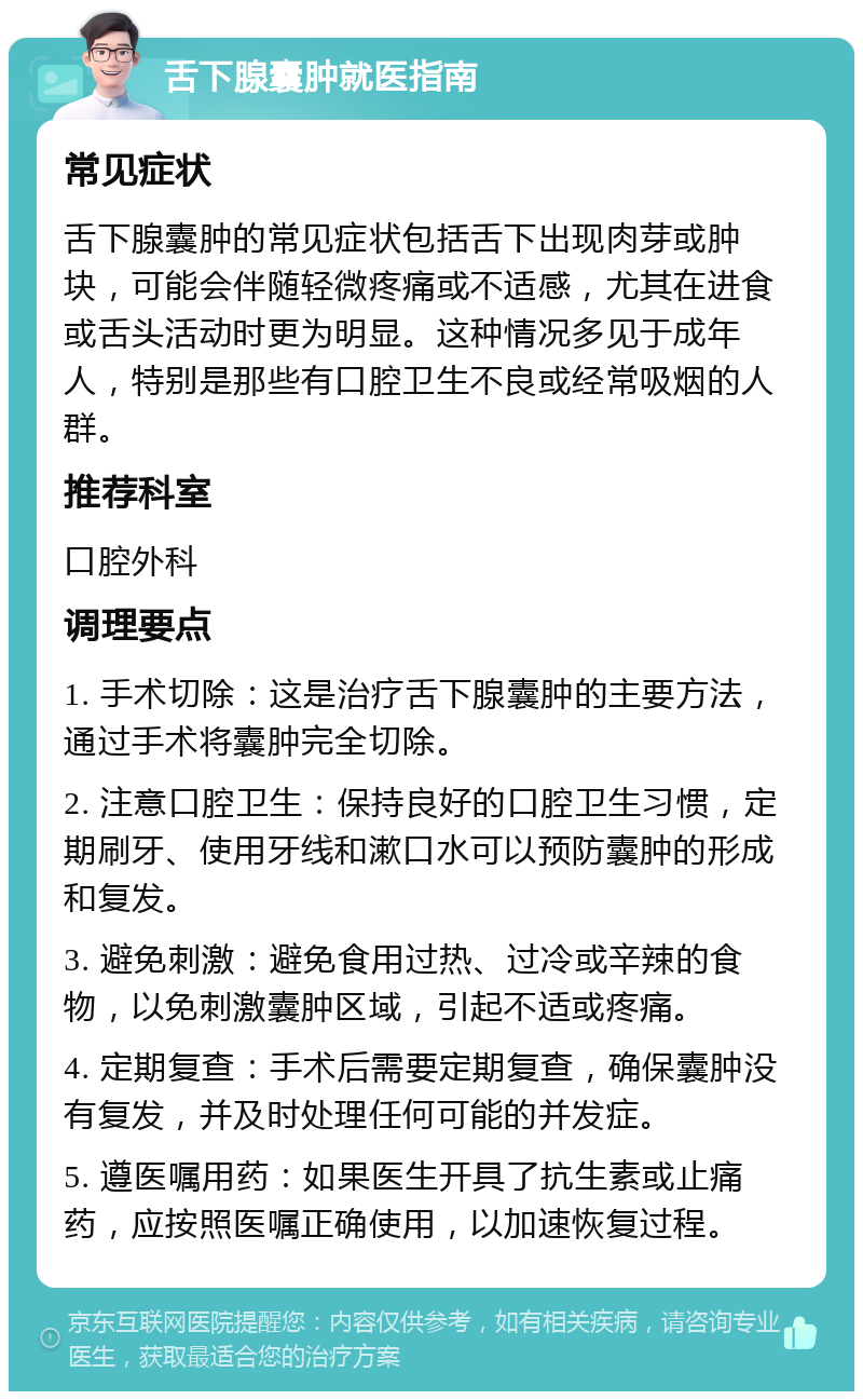 舌下腺囊肿就医指南 常见症状 舌下腺囊肿的常见症状包括舌下出现肉芽或肿块，可能会伴随轻微疼痛或不适感，尤其在进食或舌头活动时更为明显。这种情况多见于成年人，特别是那些有口腔卫生不良或经常吸烟的人群。 推荐科室 口腔外科 调理要点 1. 手术切除：这是治疗舌下腺囊肿的主要方法，通过手术将囊肿完全切除。 2. 注意口腔卫生：保持良好的口腔卫生习惯，定期刷牙、使用牙线和漱口水可以预防囊肿的形成和复发。 3. 避免刺激：避免食用过热、过冷或辛辣的食物，以免刺激囊肿区域，引起不适或疼痛。 4. 定期复查：手术后需要定期复查，确保囊肿没有复发，并及时处理任何可能的并发症。 5. 遵医嘱用药：如果医生开具了抗生素或止痛药，应按照医嘱正确使用，以加速恢复过程。