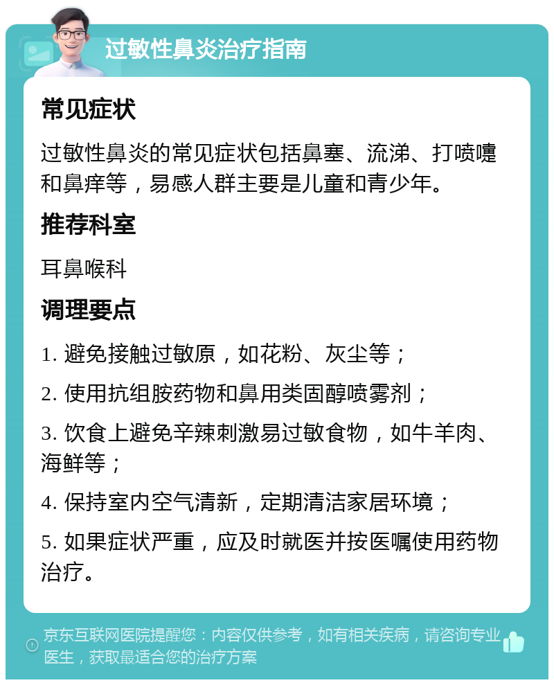 过敏性鼻炎治疗指南 常见症状 过敏性鼻炎的常见症状包括鼻塞、流涕、打喷嚏和鼻痒等，易感人群主要是儿童和青少年。 推荐科室 耳鼻喉科 调理要点 1. 避免接触过敏原，如花粉、灰尘等； 2. 使用抗组胺药物和鼻用类固醇喷雾剂； 3. 饮食上避免辛辣刺激易过敏食物，如牛羊肉、海鲜等； 4. 保持室内空气清新，定期清洁家居环境； 5. 如果症状严重，应及时就医并按医嘱使用药物治疗。