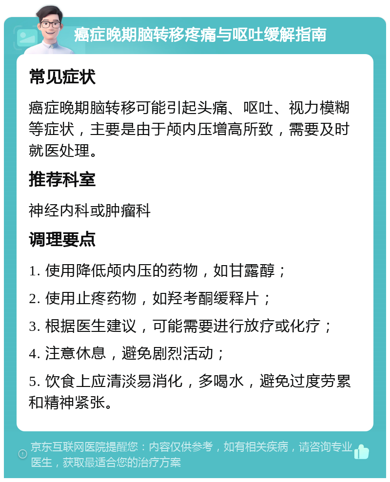 癌症晚期脑转移疼痛与呕吐缓解指南 常见症状 癌症晚期脑转移可能引起头痛、呕吐、视力模糊等症状，主要是由于颅内压增高所致，需要及时就医处理。 推荐科室 神经内科或肿瘤科 调理要点 1. 使用降低颅内压的药物，如甘露醇； 2. 使用止疼药物，如羟考酮缓释片； 3. 根据医生建议，可能需要进行放疗或化疗； 4. 注意休息，避免剧烈活动； 5. 饮食上应清淡易消化，多喝水，避免过度劳累和精神紧张。