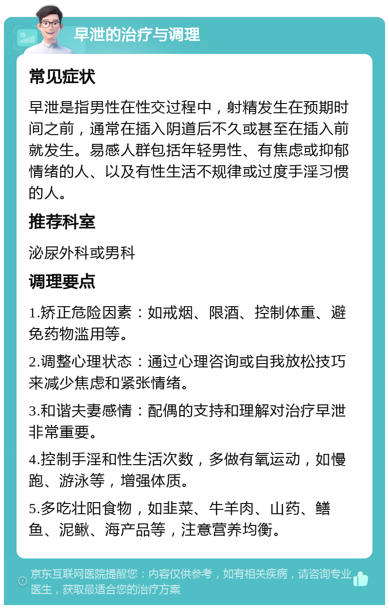 早泄的治疗与调理 常见症状 早泄是指男性在性交过程中，射精发生在预期时间之前，通常在插入阴道后不久或甚至在插入前就发生。易感人群包括年轻男性、有焦虑或抑郁情绪的人、以及有性生活不规律或过度手淫习惯的人。 推荐科室 泌尿外科或男科 调理要点 1.矫正危险因素：如戒烟、限酒、控制体重、避免药物滥用等。 2.调整心理状态：通过心理咨询或自我放松技巧来减少焦虑和紧张情绪。 3.和谐夫妻感情：配偶的支持和理解对治疗早泄非常重要。 4.控制手淫和性生活次数，多做有氧运动，如慢跑、游泳等，增强体质。 5.多吃壮阳食物，如韭菜、牛羊肉、山药、鳝鱼、泥鳅、海产品等，注意营养均衡。