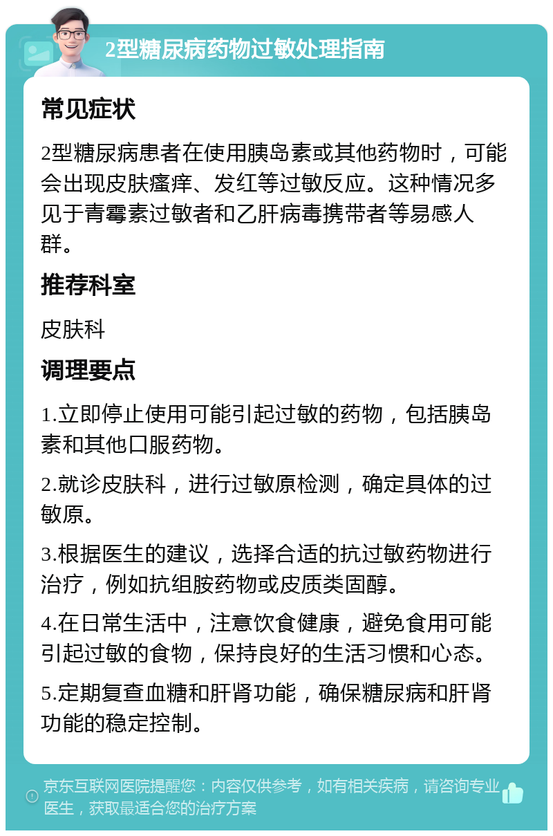 2型糖尿病药物过敏处理指南 常见症状 2型糖尿病患者在使用胰岛素或其他药物时，可能会出现皮肤瘙痒、发红等过敏反应。这种情况多见于青霉素过敏者和乙肝病毒携带者等易感人群。 推荐科室 皮肤科 调理要点 1.立即停止使用可能引起过敏的药物，包括胰岛素和其他口服药物。 2.就诊皮肤科，进行过敏原检测，确定具体的过敏原。 3.根据医生的建议，选择合适的抗过敏药物进行治疗，例如抗组胺药物或皮质类固醇。 4.在日常生活中，注意饮食健康，避免食用可能引起过敏的食物，保持良好的生活习惯和心态。 5.定期复查血糖和肝肾功能，确保糖尿病和肝肾功能的稳定控制。