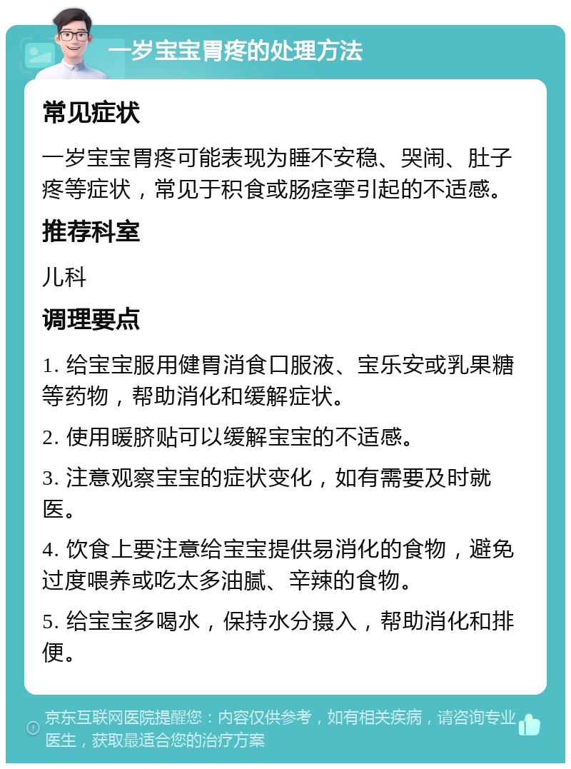 一岁宝宝胃疼的处理方法 常见症状 一岁宝宝胃疼可能表现为睡不安稳、哭闹、肚子疼等症状，常见于积食或肠痉挛引起的不适感。 推荐科室 儿科 调理要点 1. 给宝宝服用健胃消食口服液、宝乐安或乳果糖等药物，帮助消化和缓解症状。 2. 使用暖脐贴可以缓解宝宝的不适感。 3. 注意观察宝宝的症状变化，如有需要及时就医。 4. 饮食上要注意给宝宝提供易消化的食物，避免过度喂养或吃太多油腻、辛辣的食物。 5. 给宝宝多喝水，保持水分摄入，帮助消化和排便。