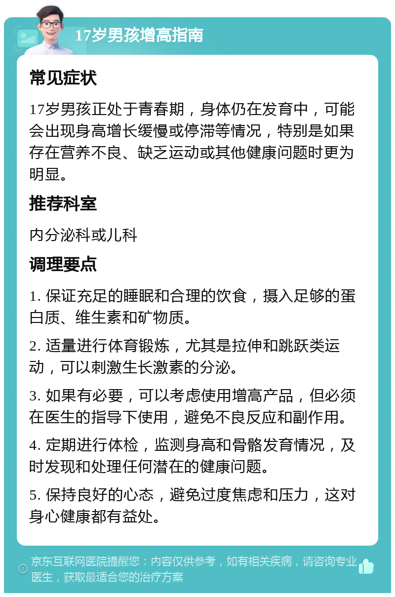 17岁男孩增高指南 常见症状 17岁男孩正处于青春期，身体仍在发育中，可能会出现身高增长缓慢或停滞等情况，特别是如果存在营养不良、缺乏运动或其他健康问题时更为明显。 推荐科室 内分泌科或儿科 调理要点 1. 保证充足的睡眠和合理的饮食，摄入足够的蛋白质、维生素和矿物质。 2. 适量进行体育锻炼，尤其是拉伸和跳跃类运动，可以刺激生长激素的分泌。 3. 如果有必要，可以考虑使用增高产品，但必须在医生的指导下使用，避免不良反应和副作用。 4. 定期进行体检，监测身高和骨骼发育情况，及时发现和处理任何潜在的健康问题。 5. 保持良好的心态，避免过度焦虑和压力，这对身心健康都有益处。