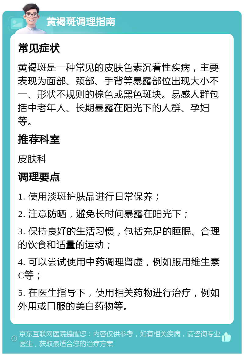 黄褐斑调理指南 常见症状 黄褐斑是一种常见的皮肤色素沉着性疾病，主要表现为面部、颈部、手背等暴露部位出现大小不一、形状不规则的棕色或黑色斑块。易感人群包括中老年人、长期暴露在阳光下的人群、孕妇等。 推荐科室 皮肤科 调理要点 1. 使用淡斑护肤品进行日常保养； 2. 注意防晒，避免长时间暴露在阳光下； 3. 保持良好的生活习惯，包括充足的睡眠、合理的饮食和适量的运动； 4. 可以尝试使用中药调理肾虚，例如服用维生素C等； 5. 在医生指导下，使用相关药物进行治疗，例如外用或口服的美白药物等。