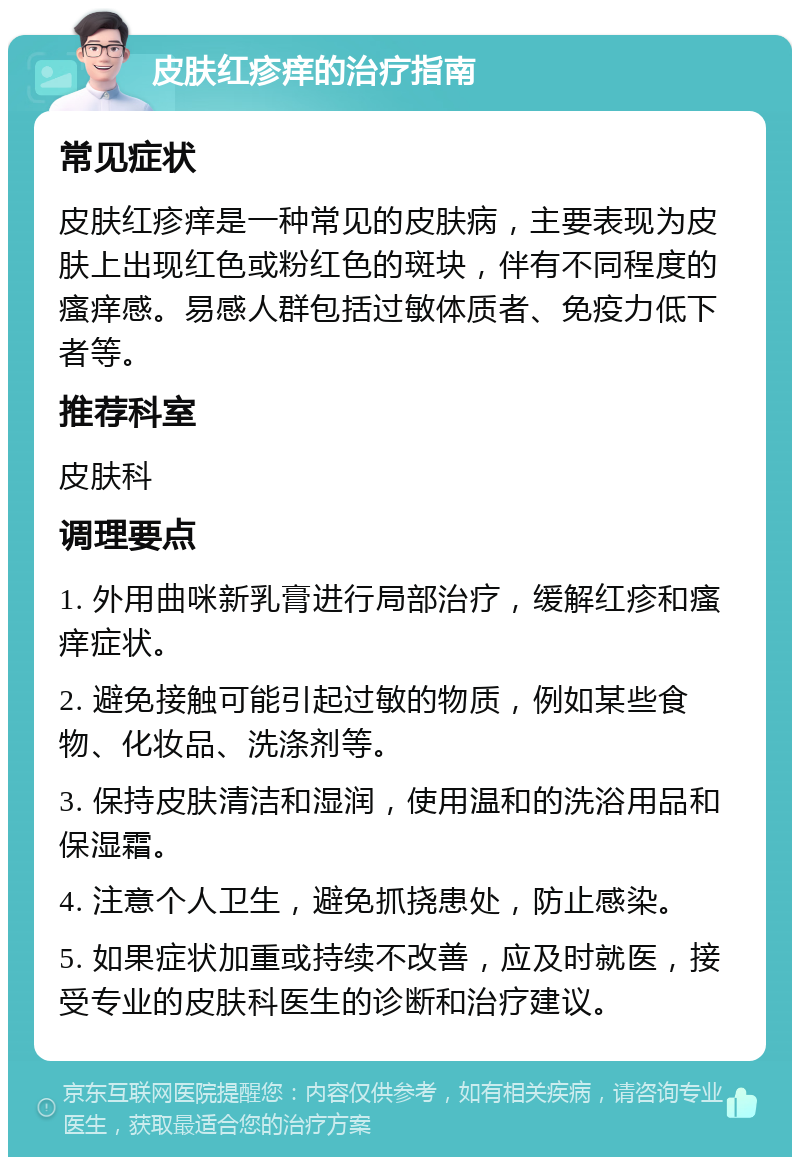 皮肤红疹痒的治疗指南 常见症状 皮肤红疹痒是一种常见的皮肤病，主要表现为皮肤上出现红色或粉红色的斑块，伴有不同程度的瘙痒感。易感人群包括过敏体质者、免疫力低下者等。 推荐科室 皮肤科 调理要点 1. 外用曲咪新乳膏进行局部治疗，缓解红疹和瘙痒症状。 2. 避免接触可能引起过敏的物质，例如某些食物、化妆品、洗涤剂等。 3. 保持皮肤清洁和湿润，使用温和的洗浴用品和保湿霜。 4. 注意个人卫生，避免抓挠患处，防止感染。 5. 如果症状加重或持续不改善，应及时就医，接受专业的皮肤科医生的诊断和治疗建议。